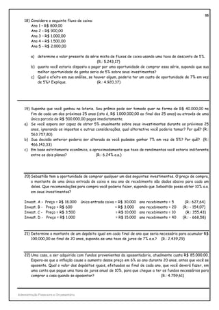 55
    18) Considere o seguinte fluxo de caixa:
        Ano 1 – R$ 800,00
        Ano 2 – R$ 900,00
        Ano 3 – R$ 1.000,00
        Ano 4 – R$ 1.500,00
        Ano 5 – R$ 2.000,00

         a) determine o valor presente da série mista de fluxos de caixa usando uma taxa de desconto de 5%.
                                               (R.: 5.243,17)
         b) quanto você estaria disposto a pagar por uma oportunidade de comprar essa série, supondo que sua
            melhor oportunidade de ganho seria de 5% sobre seus investimentos?
         c) Qual o efeito em sua análise, se houver algum, poderia ter um custo de oportunidade de 7% em vez
            de 5%? Explique.                   (R.: 4.920,37)




    19) Suponha que você ganhou na loteria. Seu prêmio pode ser tomado quer na forma de R$ 40.000,00 no
        fim de cada um dos próximos 25 anos (isto é, R$ 1.000.000,00 ao final dos 25 anos) ou através de uma
        única parcela de R$ 500.000,00 pagos imediatamente.
    a) Se você espera ser capaz de obter 5% anualmente sobre seus investimentos durante os próximos 25
        anos, ignorando os impostos e outras considerações, qual alternativa você poderia tomar? Por quê? (R.:
        563.757,80)
    b) Sua decisão anterior poderia ser alterada se você pudesse ganhar 7% em vez de 5%? Por quê? (R.:
        466.143,33)
    c) Em base estritamente econômica, a aproximadamente que taxa de rendimentos você estaria indiferente
        entre os dois planos?                (R.: 6.24% a.a.)




    20) Sebastião tem a oportunidade de comprar qualquer um dos seguintes investimentos. O preço de compra,
        o montante de uma única entrada de caixa e seu ano de recebimento são dados abaixo para cada um
        deles. Que recomendações para compra você poderia fazer, supondo que Sebastião possa obter 10% a.a.
        em seus investimentos?

    Invest. A –   Preço = R$ 18.000       única entrada caixa = R$ 30.000   ano recebimento = 5     (R.: 627,64)
    Invest. B -   Preço = R$ 600                              = R$ 3.000    ano recebimento = 20   (R.: - 154,07)
    Invest. C -   Preço = R$ 3.500                            = R$ 10.000   ano recebimento = 10     (R.: 355,43)
    Invest. D -    Preço = R$ 1.000                           = R$ 15.000   ano recebimento = 40   (R.: - 668,58)



    21) Determine o montante de um depósito igual em cada final de ano que seria necessário para acumular R$
        100.000,00 ao final de 20 anos, supondo-se uma taxa de juros de 7% a.a.? (R.: 2.439,29)



    22) Uma casa, a ser adquirida com fundos provenientes da aposentadoria, atualmente custa R$ 85.000,00.
        Espera-se que a inflação cause o aumento desse preço em 6% ao ano durante 20 anos, antes que você se
        aposente. Qual o valor dos depósitos iguais, efetuados ao final de cada ano, que você deverá fazer, em
        uma conta que pague uma taxa de juros anual de 10%, para que chegue a ter os fundos necessários para
        comprar a casa quando se aposentar?                                        (R.: 4.759,61)




Administração Financeira e Orçamentária
 