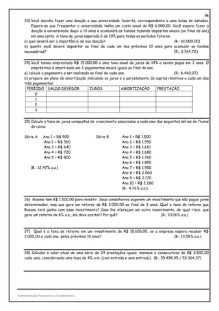 56
    23) Você decidiu fazer uma doação a sua universidade favorita, correspondente a uma bolsa de estudos.
        Espera-se que freqüentar a universidade tenha um custo anual de R$ 6.000,00. Você espera fazer a
        doação à universidade daqui a 10 anos e acumulará os fundos fazendo depósitos anuais (ao final do ano)
        em uma conta. A taxa de juros esperada é de 10% para todos os períodos futuros.
    a) qual deverá ser a importância de sua doação?                                      (R.: 60.000,00)
    b) quanto você deverá depositar ao final de cada um dos próximos 10 anos para acumular os fundos
    necessários?                                                                         (R.: 3.764,72)


    24) Você tomou emprestado R$ 15.000,00 a uma taxa anual de juros de 14% a serem pagos em 3 anos. O
        empréstimo é amortizado em 3 pagamentos anuais iguais ao final do ano.
    a) calcule o pagamento a ser realizado ao final de cada ano.                          (R.: 6.460,97)
    b) prepare um plano de amortização indicando os juros e o parcelamento do capital relativos a cada um dos
    três pagamentos:
     PERÍODO SALDO DEVEDOR                JUROS              AMORTIZAÇÃO       PRESTAÇÃO
           0
           1
           2
           3


    25) Calcule a taxa de juros compostos de crescimento associadas a cada uma das seguintes séries de fluxos
        de caixa:

    Série A      Ano 1 = R$ 500              Série B        Ano 1 = R$ 1.500
                 Ano 2 = R$ 560                             Ano 2 = R$ 1.550
                 Ano 3 = R$ 640                             Ano 3 = R$ 1.610
                 Ano 4 = R$ 720                             Ano 4 = R$ 1.680
                 Ano 5 = R$ 800                             Ano 5 = R$ 1.760
                                                            Ano 6 = R$ 1.850
        (R.: 12,47% a.a.)                                   Ano 7 = R$ 1.950
                                                            Ano 8 = R$ 2.060
                                                            Ano 9 = R$ 2.170
                                                            Ano 10 = R$ 2.280
                                                            (R.: 4,76% a.a.)


    26) Rosana tem R$ 1.500,00 para investir. Seus conselheiros sugerem um investimento que não pague juros
    determinados, mas que gere um retorno de R$ 2.000,00 ao final de 3 anos. Qual a taxa de retorno que
    Rosana terá ganho com esse investimento? Caso lhe ofereçam um outro investimento, de igual risco, que
    gere um retorno de 8% a.a., ela deve aceitar? Por quê?                      (R.: 10.06% a.a.)



    27) Qual é a taxa de retorno em um investimento de R$ 10.606,00, se a empresa espera receber R$
    2.000,00 a cada ano, pelos próximos 10 anos?                                 (R.: 13,58% a.a.)



    28) Calcular o valor atual de uma série de 24 prestações iguais, mensais e consecutivas de R$ 3.500,00
    cada uma, considerando uma taxa de 4% a.m. (com entrada e sem entrada). (R.: 55.498,95 / 53.364,37)




Administração Financeira e Orçamentária
 