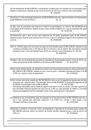 57
    29) Um empréstimo de R$ 30.000,00 é concedido por um Banco para ser liquidado em 12 prestações iguais,
    mensais e consecutivas. Sabendo-se que a taxa de juros é de 3,5 % a.m, calcular o valor da prestação.
                                                            (R.: 3.104,52)


    30) Calcular o n.ºde prestações semestrais, de R$ 15.000,00 cada uma, capaz de liquidar um financiamento
    de R$ 49.882,65, à taxa de 20% a.s.                           (R.: 6)



    31) Que valor de prestação uma financeira receberá trimestralmente, se financiar R$ 100.000,00 para
    serem pagos em 10 trimestres, sabendo-se que a taxa é de R$ 3,22801% a.m. e que as prestações são iguais
    e sucessivas?                                                       (R.: 16.267,64)


    32) Determinar qual o valor de uma casa financiada em 24 meses, prestações iguais de R$ 5.054,03,
    sabendo-se que a taxa de juros cobrada é de 3,5 % a.m. e que a 1.ª prestação é paga no ato da assinatura do
    contrato.                                               (R.: 84.000,05)



    33) O Sr. Alfredo adquire um carro para ser pago em 12 prestações iguais de R$ 2.200,00. Sabendo-se que
        a primeira prestação vence a 120 dias da data do contrato e que as demais têm vencimentos mensais
        sucessivos e que a taxa cobrada pela loja é de 5% a.m., calcular o valor financiado ao Sr. Alfredo.
                                                                      (R.: 16.844,10)



    34) Qual o valor de um empréstimo que pode ser liquidado em 16 prestações mensais, à taxa de 3,5 % a.m.,
        sendo as 6 primeiras de R$ 3.000,00 e as 10 últimas de R$ 4.500,00?     (R.: 46.430,70)



    35) Um cliente deseja liquidar um empréstimo bancário em 10 prestações mensais de valores alternados de
        R$ 1.000,00 e R$ 2.000,00. Sabendo-se que a taxa de juros + comissões cobradas pelo Banco é de R$
        3,75% a.m., calcular o valor do empréstimo.                            (R.: 12.243,60)



    36) Um terreno está sendo vendido por R$ 500.000,00 à vista ou em 36 pagamentos mensais sem entrada,
        de acordo com o seguinte plano: 12 prestações iniciais de R$ 18.000,00; 12 prestações seguintes de R$
        22.000,00; 12 prestações finais de R$ 26.000,00.                   (R.: 479.397,85)
        Uma pessoa interessada está na dúvida se adquire esse imóvel à vista ou a prazo, visto que o gerente de
        uma instituição financeira garantiu-lhe uma taxa de 2,75% a.m. pela aplicação do dinheiro e retiradas
        mensais para pagamento das 36 prestações. O que é mais vantajoso para o interessado?



    37) Sabendo-se que um empréstimo pode ser liquidado em 12 parcelas mensais de R$ 2.500,00 cada uma, e
        que a taxa cobrada pela instituição financeira é de 4,75% a.m., calcular o valor líquido a ser
        entregue/creditado ao financiado.                                      (R.: 22.473,89)



    38) Calcular o montante, no final de 2 anos, correspondente a aplicação de 24 parcelas iguais, mensais de
        R$ 1.000,00 cada uma, dentro do conceito de termos vencidos, sabendo-se que a taxa de juros é de
        3,5% a.m.                                                                (R.: 37.949,86)




Administração Financeira e Orçamentária
 