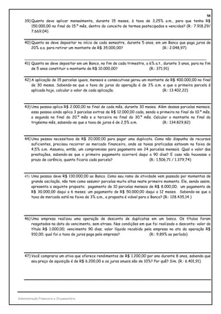 58
    39) Quanto devo aplicar mensalmente, durante 15 meses, à taxa de 3,25% a.m., para que tenha R$
        150.000,00 no final do 15.º mês, dentro do conceito de termos postecipados e vencidos? (R.: 7.918,29/
        7.669,04)


    40) Quanto se deve depositar no início de cada semestre, durante 5 anos, em um Banco que paga juros de
        20% a.a. para retirar um montante de R$ 35.000,00?                      (R.: 2.048,97)

    ______________________________________________________________________________
    41) Quanto se deve depositar em um Banco, no fim de cada trimestre, a 6% a.t., durante 3 anos, para no fim
        de 5 anos constituir o montante de R$ 10.000,00?                  (R.: 371,91)


    42) A aplicação de 15 parcelas iguais, mensais e consecutivas gerou um montante de R$ 400.000,00 no final
        de 30 meses. Sabendo-se que a taxa de juros da operação é de 3% a.m. e que a primeira parcela é
        aplicada hoje, calcular o valor de cada aplicação.                        (R.: 13.402,22)



    43) Uma pessoa aplica R$ 2.000,00 no final de cada mês, durante 30 meses. Além dessas parcelas mensais,
        essa pessoa ainda aplica 3 parcelas extras de R$ 12.000,00 cada, sendo a primeira no final do 10.º mês,
        a segunda no final do 20.º mês e a terceira no final do 30.º mês. Calcular o montante no final do
        trigésimo mês, sabendo-se que a taxa de juros é de 2,5% a.m.              (R.: 134.829,82)



    44) Uma pessoa necessitava de R$ 20.000,00 para pagar uma duplicata. Como não dispunha de recursos
        suficientes, precisou recorrer ao mercado financeiro, onde as taxas praticadas estavam na faixa de
        4,5% a.m. Assumiu, então, um compromisso para pagamento em 24 parcelas mensais. Qual o valor das
        prestações, sabendo-se que o primeiro pagamento ocorrerá daqui a 90 dias? E caso não houvesse o
        prazo de carência, quanto ficaria cada parcela?                  (R.: 1.506,71 / 1.379,74)



    45) Uma pessoa deve R$ 130.000,00 ao Banco. Como seu ramo de atividade vem passado por momentos de
        grande oscilação, não tem como assumir parcelas muito altas neste primeiro momento. Ele, sendo assim,
        apresenta a seguinte proposta: pagamento de 10 parcelas mensais de R$ 8.000,00; um pagamento de
        R$ 30.000,00 daqui a 6 meses; um pagamento de R$ 50.000,00 daqui a 12 meses. Sabendo-se que a
        taxa de mercado está na faixa de 3% a.m., a proposta é viável para o Banco? (R.: 128.435,14 )




    46) Uma empresa realizou uma operação de desconto de duplicatas em um banco. Os títulos foram
        resgatados na data do vencimento, sem atraso. Nas condições em que foi realizado o desconto: valor do
        título R$ 1.000,00; vencimento 90 dias; valor líquido recebido pela empresa no ato da operação R$
        910,00; qual foi a taxa de juros paga pela empresa?               (R.: 9,89% ao período)




    47) Você compraria um ativo que oferece rendimentos de R$ 1.200,00 por ano durante 8 anos, sabendo que
        seu preço de aquisição é de R$ 6.200,00 e os juros anuais são de 10%? Por quê? Sim. (R.: 6.401,91)




Administração Financeira e Orçamentária
 