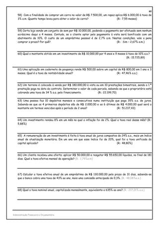 60
    58) Com a finalidade de comprar um carro no valor de R$ 7.500,00, um rapaz aplica R$ 6.000,00 à taxa de
    3% a.m. Quanto tempo levou para obter o valor do carro?                     (R.: 7,55 meses)



    59) Certa loja vende um conjunto de som por R$ 10.000,00, podendo o pagamento ser efetuado sem nenhum
    acréscimo daqui a 4 meses. Contudo, se o cliente optar pelo pagamento à vista será bonificado com um
    abatimento de 10%. O custo de um empréstimo pessoal é de 2,7% a.m. Nestas condições, vale a pena
    comprar a prazo? Por quê?                                                   (R.: Sim – 2,67% a.m.)



    60) Qual o montante obtido em um investimento de R$ 10.000,00 por 4 anos e 9 meses à taxa de 10% a.a.?
                                                                                       (R.: 15.725,89)



    61) Uma aplicação em caderneta de poupança rende R$ 500,00 sobre um capital de R$ 800,00 em 1 ano e 3
    meses. Qual é a taxa de rentabilidade anual?                               (R.: 47,46% a.a.)



    62) Um terreno é colocado à venda por R$ 180.000,00 à vista ou em 10 prestações bimestrais, sendo a 1.ª
    prestação paga na data do contrato. Determinar o valor de cada parcela, sabendo-se que o proprietário está
    cobrando uma taxa de 34 % a.a. pelo financiamento.             (R.: 22.199,70)


    63) Uma pessoa faz 10 depósitos mensais e consecutivos numa instituição que paga 35% a.a. de juros.
    Sabendo-se que os 4 primeiros depósitos são de R$ 2.000,00 e os 6 últimos de R$ 4.000,00 qual será o
    montante em termos vencidos após o período de 2 anos?                     (R.: 51.237,43)



    64) Um investimento rendeu 8% em um mês no qual a inflação foi de 2%. Qual a taxa real desse mês? (R.:
    5,88%)



    65) A remuneração de um investimento é feita à taxa anual de juros compostos de 24% a.a., mais um índice
    anual de atualização monetária. Em um ano em que esse índice foi de 20%, qual foi a taxa unificada do
    capital aplicado?                                                           (R.: 48,80%)



    66) Um cliente recebeu uma oferta: aplicar R$ 50.000,00 e resgatar R$ 55.650,00 líquidos, no final de 181
    dias. Qual a taxa efetiva mensal da operação? (R.: 1,79%a.m)




    67) Calcular a taxa efetiva anual de um empréstimo de R$ 130.000,00 pelo prazo de 31 dias, sabendo-se
    que o banco cobra uma taxa de 43% ao ano, mais uma comissão antecipada de 0,3%. (R.: 48,08%a.a.)



    68) Qual a taxa nominal anual, capitalizada mensalmente, equivalente a 635% ao ano? (R.: 217,01% a.a.)




Administração Financeira e Orçamentária
 