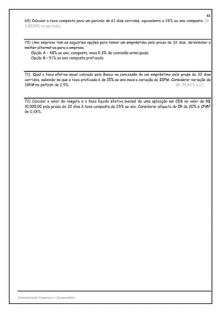 61
    69) Calcular a taxa composta para um período de 61 dias corridos, equivalente a 25% ao ano composta. (R.:
    3,8534% no período)



    70) Uma empresa tem as seguintes opções para tomar um empréstimo pelo prazo de 32 dias, determinar a
    melhor alternativa para a empresa.
       Opção A – 48% ao ano, composta, mais 0,3% de comissão antecipada.
       Opção B – 51% ao ano composta prefixada.



    71) Qual a taxa efetiva anual cobrada pelo Banco na concessão de um empréstimo pelo prazo de 32 dias
    corridos, sabendo-se que a taxa praticada é de 15% ao ano mais a variação do IGPM. Considerar variação do
    IGPM no período de 2,5%.                                                             (R.: 51,82% a.a.)



    72) Calcular o valor do resgate e a taxa líquida efetiva mensal de uma aplicação em CDB no valor de R$
    10.000,00 pelo prazo de 32 dias à taxa composta de 25% ao ano. Considerar alíquota do IR de 20% e CPMF
    de 0,38%.




Administração Financeira e Orçamentária
 