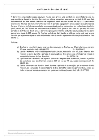 62
                                          CAPÍTULO 5 – ESTUDO DE CASO



    A Garotinho compensados deseja acumular fundos para prover uma anuidade de aposentadoria para sua
    vice-presidente, Benedita da Silva. Por contrato, ela se aposentará exatamente no final de 12 anos. Pela
    aposentadoria, ela tem direito a receber um pagamento anual, no final do ano, de R$ 42.000,00 durante
    exatamente 20 anos. Se ela morrer antes do final do período, o pagamento anual passará a seus herdeiros.
    Durante 12 anos, o período de acumulação, a empresa deseja aplicar a anuidade a ser realizada em depósitos
    iguais, anuais, no final do ano, em uma conta que obtenha 9% de juros ao ano. Uma vez que seja iniciado o
    período de distribuição de 20 anos, a Garotinho planeja movimentar os fundos acumulados para uma conta
    que garanta juros de 12% ao ano. No final do período de distribuição, o saldo da conta será igual a zero.
    Perceba que o primeiro depósito será realizado no final do ano 1 e a primeira distribuição ocorrerá no final
    do ano 13.

    Pede-se:

             a) Qual seria o montante que a empresa deve acumular no final do ano 12 para fornecer, durante
                20 anos, anuidades de R$ 42.000,00?                                    (R.: 313.716,63)
             b) Qual é o montante relativo aos depósitos iguais, anuais, no final de cada ano, que a empresa deve
                realizar na conta durante o período de acumulação de doze anos, para satisfazer os fundos de
                aposentadoria anual da Sra. Benedita?                         (R.: 15.576,24)
             c) Qual deve ser o montante de depósito anual que a empresa tem de realizar, durante o período
                de acumulação caso se obtenham juros de 10% em vez de 9% a.a., nesse mesmo período? (R.:
                14.670,43)
             d) Qual é o montante de depósito anual, durante o período de acumulação, que a empresa deveria
                realizar, se a anuidade de aposentadoria da Sra. Benedita fosse uma perpetuidade, sendo que
                todos os outros termos permaneceriam iguais aos inicialmente descritos? (R.: 17.377,73)




Administração Financeira e Orçamentária
 