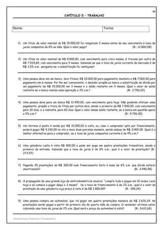 63
                                          CAPÍTULO 5 – TRABALHO



Nome:                                                                 Turma:



    1) Um título de valor nominal de R$ 15.000,00 foi resgatado 2 meses antes de seu vencimento à taxa de
       juros compostos de 8% ao mês. Qual o valor pago?                                 (R.: 12.860,08)



    2) Um título no valor nominal de R$ 8.500,00, com vencimento para cinco meses, é trocado por outro de
       R$ 7.934,84, com vencimento para 3 meses. Sabendo-se que a taxa de juros corrente de mercado é de
       R$ 3,5% a.m., pergunta-se: a substituição foi vantajosa?



    3) Uma pessoa deve em um banco, dois títulos: R$ 10.000,00 para pagamento imediato e R$ 7.000,00 para
       pagamento em 6 meses. Por lhe ser conveniente, o devedor propôs ao banco a substituição da dívida por
       um pagamento de R$ 15.000,00 em 3 meses e o saldo restante em 9 meses. Qual o valor do saldo
       restante se o banco realiza essa operação a 3% a.m.?                          (R.: 2.786,03)



    4) Uma pessoa deve para um banco R$ 12.400,00, com vencimento para hoje. Não podendo efetuar esse
       pagamento, propõe a troca do título por outros dois, sendo o primeiro de R$ 7.500,00, com vencimento
       para 30 dias, e o restante, para 60 dias. Qual o valor desse saldo restante, se o banco em questão opera
       a 5% a.m.?                                                                        (R.: 5.796,00)



    5) Um terreno é posto à venda por R$ 10.000,00 à vista, ou, caso o comprador opte por financiamento,
       poderá pagar R$ 4.330,00 no ato e mais duas parcelas mensais, sendo ambas de R$ 3.000,00. Qual é a
       melhor alternativa para o comprador, se a taxa de juros compostos corrente é de 4% a.m.?



    6) Uma geladeira custa à vista R$ 800,00 e pode ser paga em quatro prestações trimestrais, sendo a
       primeira de entrada. Sabendo que a taxa de juros é de 8% a.m., qual é o valor da prestação? (R.:
       273,57)



    7) Pagando 20 prestações de R$ 300,00 num financiamento feito à base de 6% a.m, que dívida estarei
       amortizando?                                                                   (R.: 3.440,98)



    8) A propaganda de uma grande loja de eletrodomésticos anuncia: “compre tudo e pague em 10 vezes. Leve
       hoje e só comece a pagar daqui a 3 meses”. Se a taxa de financiamento é de 3% a.m., qual é o valor da
       prestação de uma geladeira cujo preço à vista é de R$ 2.800,00?              (R.: 348,24)



    9) Uma pessoa compra um automóvel, que irá pagar em quatro prestações mensais de R$ 2.626,24. As
       prestações serão pagas a partir do primeiro dia do quarto mês da compra. O vendedor afirmou estar
       cobrando uma taxa de juros de 2% a.m. Qual será o preço do automóvel à vista?     (R.: 9.611,69)


Administração Financeira e Orçamentária
 