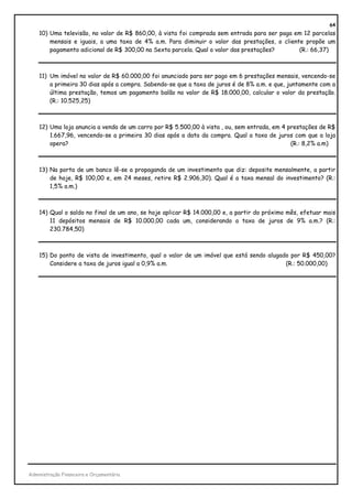 64
    10) Uma televisão, no valor de R$ 860,00, à vista foi comprada sem entrada para ser paga em 12 parcelas
        mensais e iguais, a uma taxa de 4% a.m. Para diminuir o valor das prestações, o cliente propõe um
        pagamento adicional de R$ 300,00 na Sexta parcela. Qual o valor das prestações?       (R.: 66,37)



    11) Um imóvel no valor de R$ 60.000,00 foi anunciado para ser pago em 6 prestações mensais, vencendo-se
        a primeira 30 dias após a compra. Sabendo-se que a taxa de juros é de 8% a.m. e que, juntamente com a
        última prestação, temos um pagamento balão no valor de R$ 18.000,00, calcular o valor da prestação.
        (R.: 10.525,25)



    12) Uma loja anuncia a venda de um carro por R$ 5.500,00 à vista , ou, sem entrada, em 4 prestações de R$
        1.667,96, vencendo-se a primeira 30 dias após a data da compra. Qual a taxa de juros com que a loja
        opera?                                                                                (R.: 8,2% a.m)



    13) Na porta de um banco lê-se a propaganda de um investimento que diz: deposite mensalmente, a partir
        de hoje, R$ 100,00 e, em 24 meses, retire R$ 2.906,30). Qual é a taxa mensal do investimento? (R.:
        1,5% a.m.)



    14) Qual o saldo no final de um ano, se hoje aplicar R$ 14.000,00 e, a partir do próximo mês, efetuar mais
        11 depósitos mensais de R$ 10.000,00 cada um, considerando a taxa de juros de 9% a.m.? (R.:
        230.784,50)



    15) Do ponto de vista de investimento, qual o valor de um imóvel que está sendo alugado por R$ 450,00?
        Considere a taxa de juros igual a 0,9% a.m.                                       (R.: 50.000,00)




Administração Financeira e Orçamentária
 