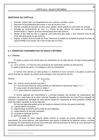 65
                                          CAPÍTULO 6 - RISCO E RETORNO



OBJETIVOS DO CAPÍTULO

         Entender o significado e os fundamentos de risco, retorno e aversão a riscos;
         Descrever os procedimentos para avaliar o risco de um único ativo;
         Abordar a medida de risco para um único ativo, usando o desvio-padrão e o coeficiente de variação;
         Entender as características do risco e o retorno de uma carteira em termos de correlação e
         diversificação e o impacto de ativos internacionais sobre uma carteira;
         Revisar os dois tipos de risco e o papel do coeficiente beta para medir o risco relevante tanto de um
         título individual quanto de uma carteira;
         Explicar o modelo de precificação de ativos financeiros ou modelo de formação de preços de ativos de
         capital (CAPM) e sua relação com a linha de mercado de títulos.


_______________________________________________

6.1 CONCEITOS FUNDAMENTAIS DE RISCO E RETORNO

6.1.1 Retorno

       É o ganho ou perda total obtida sobre um investimento em um dado período. Há duas formas possíveis
de retorno:
    a) lucro corrente – é o fluxo de caixa recebido de um investimento durante um dado período.
    b) ganho ou perda de capital – é a mudança no valor do investimento.

         O retorno total durante um dado período é o montante do lucro corrente e do ganho ou perda de
capital. Costuma ser medido, em termos de porcentagem, como uma taxa de retorno.

Fórmula -                             Kt = Ct + Pt – Pt-1
                                              Pt-1
Onde: Kt = taxa de retorno durante o período t
      Ct = lucro corrente (fluxo de caixa) recebido do investimento no período de tempo t-1 a t
      Pt = preço (valor) do investimento no tempo t
      Pt-1 = preço (valor) do investimento no tempo t-1

        O retorno esperado dos investimentos é o principal balizador das decisões. Os investimentos são
realizados com a expectativa de se obter retornos. Exemplos de investimentos em ativos físicos: aquisição de
máquinas e equipamentos, instalação de novas plantas industriais, lançamento de novos produtos, entrada em
novos mercados e aquisição de outras empresas.
        Os retornos esperados podem variar em função de inúmeros fatores, dos quais se destacam:
    a) o gerenciamento do projeto;
    b) disponibilidade de matéria-prima e mão-de-obra adequada;
    c) comportamento do mercado consumidor;
    d) variações na legislação do setor;
    e) políticas econômicas.
               O maior ou menor impacto desses fatores no sucesso do projeto determina o risco do
investimento. Em outras palavras, todo investimento está sujeito a influências do ambiente interno e externo
da empresa. Os investimentos em ativos físicos têm seus retornos expressos em fluxos de caixa do projeto, os
quais estão sujeitos a condições de incerteza.



Administração Financeira e Orçamentária
 