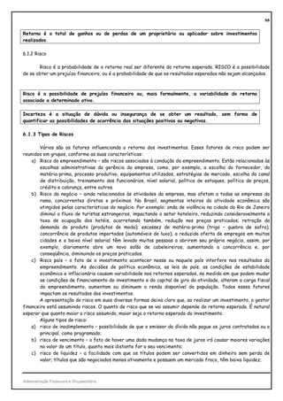 66


Retorno é o total de ganhos ou de perdas de um proprietário ou aplicador sobre investimentos
realizados.

6.1.2 Risco

       Risco é a probabilidade de o retorno real ser diferente do retorno esperado. RISCO é a possibilidade
de se obter um prejuízo financeiro, ou é a probabilidade de que os resultados esperados não sejam alcançados.



Risco é a possibilidade de prejuízo financeiro ou, mais formalmente, a variabilidade do retorno
associado a determinado ativo.

Incerteza é a situação de dúvida ou insegurança de se obter um resultado, sem forma de
quantificar as possibilidades de ocorrência das situações positivas ou negativas.

6.1.3 Tipos de Riscos

       Vários são os fatores influenciando o retorno dos investimentos. Esses fatores de risco podem ser
reunidos em grupos, conforme as suas características:
    a) Risco do empreendimento – são riscos associados à condução do empreendimento. Estão relacionados às
        escolhas administrativas da gerência da empresa, como, por exemplo, a escolha do fornecedor, da
        matéria-prima, processo produtivo, equipamentos utilizados, estratégias de mercado, escolha do canal
        de distribuição, treinamento dos funcionários, nível salarial, política de estoques, política de preços,
        crédito e cobrança, entre outros.
    b) Risco do negócio – ainda relacionados às atividades da empresa, mas afetam a todas as empresas do
        ramo, concorrentes diretos e próximos. No Brasil, segmentos inteiros da atividade econômica são
        atingidos pelas características do negócio. Por exemplo: onda de violência na cidade do Rio de Janeiro
        diminui o fluxo de turistas estrangeiros, impactando o setor hoteleiro, reduzindo consideravelmente a
        taxa de ocupação dos hotéis, acarretando também, redução nos preços praticados; retração da
        demanda do produto (produtos de moda); escassez de matéria-prima (trigo – quebra de safra);
        concorrência de produtos importados (automóveis de luxo); a reduzida oferta de empregos em muitas
        cidades e o baixo nível salarial têm levado muitas pessoas a abrirem seu próprio negócio, assim, por
        exemplo, diariamente abre um novo salão de cabeleireiros, aumentando a concorrência e, por
        conseqüência, diminuindo os preços praticados.
    c) Risco país – o fato de o investimento acontecer nesse ou naquele país interfere nos resultados do
        empreendimento. As decisões de política econômica, as leis do país, as condições de estabilidade
        econômica e inflacionária causam variabilidade nos retornos esperados, na medida em que podem mudar
        as condições de financiamento do investimento e do capital de giro da atividade, alteram a carga fiscal
        do empreendimento, aumentam ou diminuem a renda disponível da população. Todos esses fatores
        impactam os resultados dos investimentos.
       A apresentação do risco em suas diversas formas deixa claro que, ao realizar um investimento, o gestor
financeiro está assumindo riscos. O quanto de risco que se vai assumir depende do retorno esperado. É natural
esperar que quanto maior o risco assumido, maior seja o retorno esperado do investimento.
       Alguns tipos de risco:
    a) risco de inadimplemento – possibilidade de que o emissor da dívida não pague os juros contratados ou o
        principal, como programado;
    b) risco de vencimento – o fato de haver uma dada mudança na taxa de juros irá causar maiores variações
        no valor de um título, quanto mais distante for o seu vencimento;
    c) risco de liquidez – a facilidade com que os títulos podem ser convertidos em dinheiro sem perda de
        valor; títulos que são negociados menos ativamente e possuem um mercado fraco, têm baixa liquidez;



Administração Financeira e Orçamentária
 