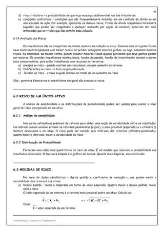 67
    d) risco tributário – a probabilidade de que haja mudança desfavorável nas leis tributárias;
    e) condições contratuais – condições que são frequentemente incluídas em um contrato de dívida ou em
       uma emissão de ação. Por exemplo, ignorando os demais riscos, títulos de dívida resgatáveis livremente
       (aqueles que podem ser resgatados a qualquer momento por opção do emissor) poderiam ser mais
       arriscados que os títulos que não contêm essa cláusula.

6.1.4 Avaliação dos Riscos

        Os investidores não se comportam da mesma maneira em relação ao risco. Pessoas mais arrojadas fazem
seus investimentos pessoais com menor receio de perdas, almejando maiores ganhos, ou seja, assumem maiores
riscos. As empresas, da mesma forma, podem assumir maiores riscos quando percebem que seus ganhos podem
ser maiores. Os grandes investidores institucionais, fundos de pensão, fundos de investimento tendem a serem
mais conservadores, pois estão trabalhando com recursos de terceiros.
    a) avessos ao risco – quando aceitam um risco maior, exigem aumento do retorno.
    b) Indiferentes ao risco – a taxa exigida não muda.
    c) Tendem ao risco – a taxa exigida diminui em razão de um aumento no risco.

Obs.: gerentes financeiros e investidores em geral são avessos a riscos.

_______________________________________________

6.2 RISCO DE UM ÚNICO ATIVO

        A análise de sensibilidade e as distribuições de probabilidade podem ser usadas para avaliar o nível
geral de risco incorporado em um ativo.

6.2.1 Análise de sensibilidade

       Usa várias estimativas possíveis de retorno para obter uma noção de variabilidade entre os resultados.
Um método comum envolve estimar os retornos pessimistas (o pior), o mais provável (esperado) e o otimista (o
melhor) associados a um ativo. O risco pode ser medido pelo intervalo dos retornos (otimista-pessimista),
quanto maior o intervalo, maior a variabilidade ou risco.

6.2.2 Distribuição de Probabilidade

       Fornecem uma visão mais quantitativa do risco do ativo. É um modelo que relaciona a probabilidade aos
resultados associados. O tipo mais simples é o gráfico de barras. Quanto mais disperso, mais arriscado.

_______________________________________________

6.3 MEDIDAS DE RISCO

        Por meio de dados estatísticos – desvio padrão e coeficiente de variação –, que podem medir a
variabilidade dos retornos dos ativos.
    a) Desvio padrão – mede a dispersão em torno do valor esperado. Quanto maior o desvio padrão, maior
         será o risco.
         O valor esperado de um retorno é o retorno mais provável sobre um ativo. Calcula-se:
                         _                                 ____________
                         K = Σ Kj x Prj              σ = √ Σ (Kj – K)2 x Prj
         Onde: _
                 K = valor esperado de um retorno



Administração Financeira e Orçamentária
 