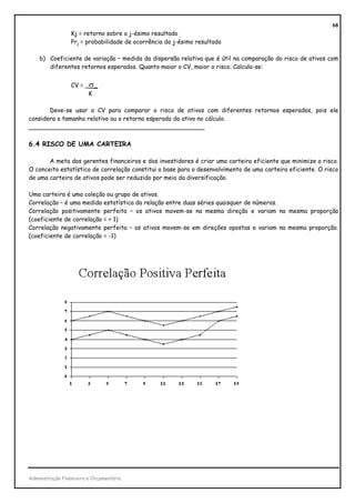 68
                 Kj = retorno sobre o j-ésimo resultado
                 Prj = probabilidade de ocorrência do j-ésimo resultado

    b) Coeficiente de variação – medida da dispersão relativa que é útil na comparação do risco de ativos com
       diferentes retornos esperados. Quanto maior o CV, maior o risco. Calcula-se:


                 CV = _σ_
                       K

       Deve-se usar o CV para comparar o risco de ativos com diferentes retornos esperados, pois ele
considera o tamanho relativo ou o retorno esperado do ativo no cálculo.
_______________________________________________

6.4 RISCO DE UMA CARTEIRA

       A meta dos gerentes financeiros e dos investidores é criar uma carteira eficiente que minimize o risco.
O conceito estatístico de correlação constitui a base para o desenvolvimento de uma carteira eficiente. O risco
de uma carteira de ativos pode ser reduzido por meio da diversificação.

Uma carteira é uma coleção ou grupo de ativos.
Correlação – é uma medida estatística da relação entre duas séries quaisquer de números.
Correlação positivamente perfeita – os ativos movem-se na mesma direção e variam na mesma proporção
(coeficiente de correlação = + 1)
Correlação negativamente perfeita – os ativos movem-se em direções opostas e variam na mesma proporção.
(coeficiente de correlação = -1)




Administração Financeira e Orçamentária
 