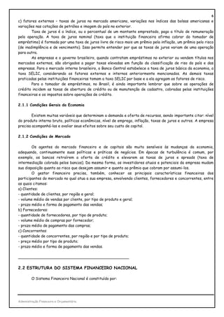 6
c) fatores externos – taxas de juros no mercado americano, variações nos índices das bolsas americanas e
variações nas cotações de petróleo e imagem do país no exterior.
        Taxa de juros é o índice, ou o percentual de um montante emprestado, pago a título de remuneração
pela operação. A taxa de juros nominal (taxa que a instituição financeira afirma cobrar do tomador de
empréstimo) é formada por uma taxa de juros livre de risco mais um prêmio pela inflação, um prêmio pelo risco
(de inadimplência e de vencimento). Isso permite entender por que as taxas de juros variam de uma operação
para outra.
        As empresas e o governo brasileiro, quando contratam empréstimos no exterior ou vendem títulos nos
mercados externos, são obrigados a pagar taxas elevadas em função da classificação de riso do país e das
empresas. Para o mercado interno brasileiro, o Banco Central estabelece a taxa de juros básica da economia, a
taxa SELIC, considerando os fatores externos e internos anteriormente mencionados. As demais taxas
praticadas pelas instituições financeiras tomam a taxa SELIC por base e a ela agregam os fatores de risco.
        Para o tomador de empréstimos, no Brasil, é ainda importante lembrar que sobre as operações de
crédito incidem as taxas de abertura de crédito ou de manutenção de cadastro, cobradas pelas instituições
financeiras e os impostos sobre operações de crédito.

2.1.1 Condições Gerais da Economia

        Existem muitas variáveis que determinam a demanda e oferta de recursos, sendo importante citar: nível
do produto interno bruto, políticas econômicas, nível de emprego, inflação, taxas de juros e outros. A empresa
precisa acompanhá-las e avaliar seus efeitos sobre seu custo de capital.

2.1.2 Condições de Mercado

        Os agentes do mercado financeiro e de capitais são muito sensíveis às mudanças da economia,
adequando, continuamente suas políticas e práticas de negócios. Em épocas de turbulência é comum, por
exemplo, os bancos retraírem a oferta de crédito e elevarem as taxas de juros e spreads (taxa de
intermediação cobrada pelos bancos). Da mesma forma, os investidores atuais e potenciais da empresa mudam
sua disposição quanto ao risco que desejam assumir e quanto ao prêmio que cobram por assumi-los.
        O gestor financeiro precisa, também, conhecer as principais características financeiras dos
participantes do mercado no qual atua a sua empresa, envolvendo clientes, fornecedores e concorrentes, entre
as quais citamos:
a) Clientes:
- quantidade de clientes, por região e geral;
- volume médio de vendas por cliente, por tipo de produto e geral;
- prazo médio e forma de pagamento das vendas;
b) Fornecedores:
- quantidade de fornecedores, por tipo de produto;
- volume médio de compras por fornecedor;
- prazo médio de pagamento das compras;
c) Concorrentes:
- quantidade de concorrentes, por região e por tipo de produto;
- preço médio por tipo de produto;
- prazo médio e forma de pagamento das vendas.

_______________________________________________

2.2 ESTRUTURA DO SISTEMA FINANCEIRO NACIONAL

        O Sistema Financeiro Nacional é constituído por:




Administração Financeira e Orçamentária
 