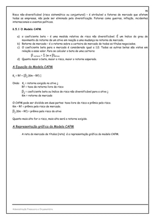 70
Risco não-diversificável (risco sistemático ou conjuntural) – é atribuível a fatores de mercado que afetam
todas as empresas, não pode ser eliminado pela diversificação. Fatores como guerras, inflação, incidentes
internacionais e eventos políticos.

6.5.1 O Modelo CAPM

    a) o coeficiente beta – é uma medida relativa de risco não diversificável. É um índice do grau de
       movimento do retorno de um ativo em reação a uma mudança no retorno de mercado.
    b) Retorno de mercado – é o retorno sobre a carteira de mercado de todos os títulos negociados.
    c) O coeficiente beta para o mercado é considerado igual a 1,0. Todos os outros betas são vistos em
       relação a esse valor. Para se calcular o beta de uma carteira:
                 β carteira = Σ (w x β)ativos
    d) Quanto maior o beta, maior o risco, maior o retorno esperado.


A Equação do Modelo CAPM

Kj = Rf + [βj (Km – Rf) ]

Onde: Kj = retorno exigido no ativo j
      Rf = taxa de retorno livre de risco
        βj = coeficiente beta ou índice de risco não diversificável para o ativo j
        Km = retorno de mercado

O CAPM pode ser dividido em duas partes: taxa livre de risco e prêmio pelo risco.
Km – Rf = prêmio pelo risco de mercado.
βj (Km – Rf) = prêmio pelo risco do ativo

Quanto mais alto for o risco, mais alto será o retorno exigido.


A Representação gráfica do Modelo CAPM

        A reta do mercado de títulos (reta) é a representação gráfica do modelo CAPM.




Administração Financeira e Orçamentária
 