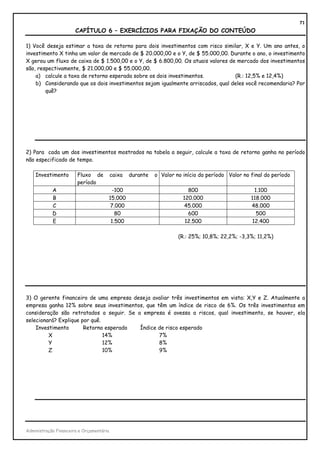 71
                       CAPÍTULO 6 – EXERCÍCIOS PARA FIXAÇÃO DO CONTEÚDO

1) Você deseja estimar a taxa de retorno para dois investimentos com risco similar, X e Y. Um ano antes, o
investimento X tinha um valor de mercado de $ 20.000,00 e o Y, de $ 55.000,00. Durante o ano, o investimento
X gerou um fluxo de caixa de $ 1.500,00 e o Y, de $ 6.800,00. Os atuais valores de mercado dos investimentos
são, respectivamente, $ 21.000,00 e $ 55.000,00.
    a) calcule a taxa de retorno esperada sobre os dois investimentos.            (R.: 12,5% e 12,4%)
    b) Considerando que os dois investimentos sejam igualmente arriscados, qual deles você recomendaria? Por
        quê?




2) Para cada um dos investimentos mostrados na tabela a seguir, calcule a taxa de retorno ganha no período
não especificado de tempo.

    Investimento        Fluxo de          caixa   durante   o Valor no início do período Valor no final do período
                        período
            A                          -100                              800                       1.100
            B                         15.000                           120.000                    118.000
            C                          7.000                            45.000                    48.000
            D                            80                              600                        500
            E                          1.500                            12.500                    12.400

                                                                     (R.: 25%; 10,8%; 22,2%; -3,3%; 11,2%)




3) O gerente financeiro de uma empresa deseja avaliar três investimentos em vista: X,Y e Z. Atualmente a
empresa ganha 12% sobre seus investimentos, que têm um índice de risco de 6%. Os três investimentos em
consideração são retratados a seguir. Se a empresa é avessa a riscos, qual investimento, se houver, ela
selecionará? Explique por quê.
    Investimento       Retorno esperado   Índice de risco esperado
         X                     14%               7%
         Y                     12%               8%
         Z                     10%               9%




Administração Financeira e Orçamentária
 