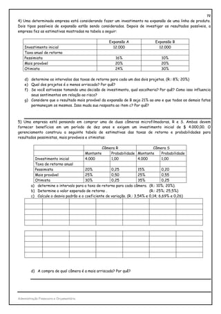 72
4) Uma determinada empresa está considerando fazer um investimento na expansão de uma linha de produto.
Dois tipos possíveis de expansão estão sendo considerados. Depois de investigar os resultados possíveis, a
empresa fez as estimativas mostradas na tabela a seguir:

                                                        Expansão A              Expansão B
    Investimento inicial                                  12.000                  12.000
    Taxa anual de retorno
    Pessimista                                             16%                     10%
    Mais provável                                          20%                     20%
    Otimista                                               24%                     30%

    d) determine os intervalos das taxas de retorno para cada um dos dois projetos. (R.: 8%; 20%)
    e) Qual dos projetos é o menos arriscado? Por quê?
    f) Se você estivesse tomando uma decisão de investimento, qual escolheria? Por quê? Como isso influencia
       seus sentimentos em relação ao risco?
    g) Considere que o resultado mais provável da expansão de B seja 21% ao ano e que todos os demais fatos
       permaneçam os mesmos. Isso muda sua resposta ao item c? Por quê?



5) Uma empresa está pensando em comprar uma de duas câmeras microfilmadoras, R e S. Ambas devem
fornecer benefícios em um período de dez anos e exigem um investimento inicial de $ 4.000,00. O
gerenciamento construiu a seguinte tabela de estimativas das taxas de retorno e probabilidades para
resultados pessimistas, mais prováveis e otimistas:

                                                     Câmera R                 Câmera S
                                          Montante       Probabilidade Montante   Probabilidade
          Investimento inicial            4.000          1,00          4.000      1,00
          Taxa de retorno anual
          Pessimista                   20%            0,25             15%           0,20
          Mais provável                25%            0,50             25%           0,55
          Otimista                     30%            0,25             35%           0,25
        a) determine o intervalo para a taxa de retorno para cada câmera. (R.: 10%; 20%).
        b) Determine o valor esperado de retorno .                           (R.: 25%; 25,5%)
        c) Calcule o desvio padrão e o coeficiente de variação. (R.: 3,54% e 0,14; 6,69% e 0,26)




        d) A compra de qual câmera é a mais arriscada? Por quê?




Administração Financeira e Orçamentária
 