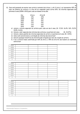 74
8) Jane está pensando em montar uma carteira contendo dois ativos, L e M. O ativo L vai representar 40% do
   valor em dinheiro da carteira e o ativo M vai responder pelos outros 60%. Os retornos esperados nos
   próximos 6 anos (2008 a 2013) para cada um desses ativos são:

                         Ano            Ativo L        Ativo M
                         2008            14%             20%
                         2009            14%             18%
                         2010            16%             16%
                         2011            17%             14%
                         2012            17%             12%
                         2013            19%             10%
        a)   calcule o retorno esperado da carteira para cada um dos 6 anos. (R.: 17,6%; 16,4%; 16%; 15,2%;
             14,0%; 13,6%)
        b)   Calcule o valor esperado dos retornos das carteiras, no período de 6 anos.      (R.: 15,47%)
        c)   Calcule o desvio padrão dos retornos esperados da carteira, no período de 6 anos. (R.: 1,51%)
        d)   Como você caracterizaria a correlação de retornos dos dois ativos?
        e)   Discuta quaisquer benefícios de diversificação atingidos por meio da criação da carteira.
        f)   E se a carteira fosse constituída por 60% de ativo L e 40% do ativo M, isso mudaria os resultados
             anteriores?


       ANO
       2008
       2009
       2010
       2011
       2012
       2013
         Σ


       ANO
       2008
       2009
       2010
       2011
       2012
       2013
         Σ


       ANO
       2008
       2009
       2010
       2011
       2012
       2013
         Σ




Administração Financeira e Orçamentária
 