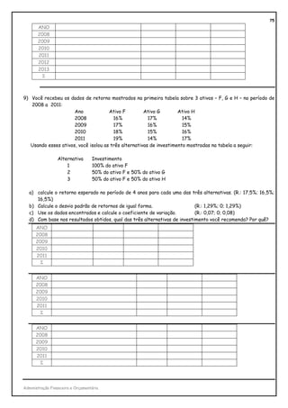 75
       ANO
       2008
       2009
       2010
       2011
       2012
       2013
         Σ



9) Você recebeu os dados de retorno mostrados na primeira tabela sobre 3 ativos – F, G e H – no período de
   2008 a 2011:
                      Ano             Ativo F         Ativo G        Ativo H
                      2008              16%             17%            14%
                      2009              17%             16%            15%
                      2010              18%             15%            16%
                      2011              19%             14%            17%
   Usando esses ativos, você isolou as três alternativas de investimento mostradas na tabela a seguir:

                 Alternativa       Investimento
                     1             100% do ativo F
                     2             50% do ativo F e 50% do ativo G
                     3             50% do ativo F e 50% do ativo H

   a) calcule o retorno esperado no período de 4 anos para cada uma das três alternativas. (R.: 17,5%; 16,5%;
      16,5%)
   b) Calcule o desvio padrão de retornos de igual forma.                   (R.: 1,29%; 0; 1,29%)
   c) Use os dados encontrados e calcule o coeficiente de variação.         (R.: 0,07; 0; 0,08)
   d) Com base nos resultados obtidos, qual das três alternativas de investimento você recomenda? Por quê?
      ANO
      2008
      2009
      2010
      2011
        Σ


      ANO
      2008
      2009
      2010
      2011
        Σ


      ANO
      2008
      2009
      2010
      2011
        Σ




Administração Financeira e Orçamentária
 