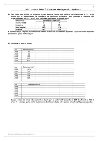 77
                         CAPÍTULO 6 – EXERCÍCIOS PARA REFORÇO DE CONTEÚDO

1)  Para tomar uma decisão, os dirigentes de uma empresa fizeram uma avaliação das alternativas X e Y, a qual
    indicou que as probabilidades de ocorrência de resultados pessimistas, mais prováveis e otimistas são,
    respectivamente, de 20%, 50% e 30%, conforme apresentado no quadro abaixo.
           POSSÍVEIS                          RETORNO ESPERADO
           RESULTADOS                         X                   Y
           Pessimista                        6%                  8%
           Mais provável                    12%                 12%
           Otimista                         14%                 16%
A empresa deseja comparar as alternativas somente na base de seus retornos esperados. Quais os valores esperados
de retorno e qual a melhor opção?




2)   Considere os quadros abaixo:



         Ano           Retorno Ativo X
         2008               -10%
         2009                5%
         2010               15%
         2011               25%
         2012               40%



         Ano           Retorno Ativo Y
         2008               -30%
         2009                0%
         2010               20%
         2011               40%
         2012               70%



         Ano                  Retorno Carteira
         2008
         2009
         2010
         2011
         2012

     Calcule o risco dos ativos individualmente e depois para a carteira XY composta de 60% de ativos X e 40% de
     ativos Y, e indique qual o melhor investimento. Existe correlação entre os dois ativos? Justifique as respostas.




Administração Financeira e Orçamentária
 