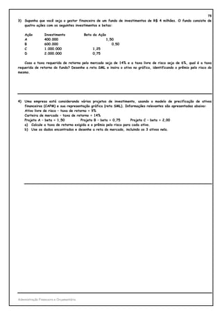 78
3)   Suponha que você seja o gestor financeiro de um fundo de investimentos de R$ 4 milhões. O fundo consiste de
     quatro ações com os seguintes investimentos e betas:

     Ação        Investimento             Beta da Ação
     A           400.000                              1,50
     B           600.000                                 0,50
     C           1.000.000                     1,25
     D           2.000.000                     0,75

    Caso a taxa requerida de retorno pelo mercado seja de 14% e a taxa livre de risco seja de 6%, qual é a taxa
requerida de retorno do fundo? Desenhe a reta SML e insira o ativo no gráfico, identificando o prêmio pelo risco do
mesmo.




4)   Uma empresa está considerando vários projetos de investimento, usando o modelo de precificação de ativos
     financeiros (CAPM) e sua representação gráfica (reta SML). Informações relevantes são apresentadas abaixo:
     Ativo livre de risco – taxa de retorno = 9%
     Carteira de mercado – taxa de retorno = 14%
     Projeto A – beta = 1,50            Projeto B – beta = 0,75     Projeto C – beta = 2,00
     a) Calcule a taxa de retorno exigida e o prêmio pelo risco para cada ativo.
     b) Use os dados encontrados e desenhe a reta do mercado, incluindo os 3 ativos nela.




Administração Financeira e Orçamentária
 