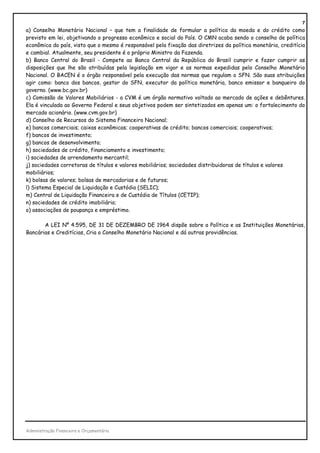 7
a) Conselho Monetário Nacional – que tem a finalidade de formular a política da moeda e do crédito como
previsto em lei, objetivando o progresso econômico e social do País. O CMN acaba sendo o conselho de política
econômica do país, visto que o mesmo é responsável pela fixação das diretrizes da política monetária, creditícia
e cambial. Atualmente, seu presidente é o próprio Ministro da Fazenda.
b) Banco Central do Brasil - Compete ao Banco Central da República do Brasil cumprir e fazer cumprir as
disposições que lhe são atribuídas pela legislação em vigor e as normas expedidas pelo Conselho Monetário
Nacional. O BACEN é o órgão responsável pela execução das normas que regulam o SFN. São suas atribuições
agir como: banco dos bancos, gestor do SFN, executor da política monetária, banco emissor e banqueiro do
governo. (www.bc.gov.br)
c) Comissão de Valores Mobiliários - a CVM é um órgão normativo voltado ao mercado de ações e debêntures.
Ela é vinculada ao Governo Federal e seus objetivos podem ser sintetizados em apenas um: o fortalecimento do
mercado acionário. (www.cvm.gov.br)
d) Conselho de Recursos do Sistema Financeiro Nacional;
e) bancos comerciais; caixas econômicas; cooperativas de crédito; bancos comerciais; cooperativos;
f) bancos de investimento;
g) bancos de desenvolvimento;
h) sociedades de crédito, financiamento e investimento;
i) sociedades de arrendamento mercantil;
j) sociedades corretoras de títulos e valores mobiliários; sociedades distribuidoras de títulos e valores
mobiliários;
k) bolsas de valores; bolsas de mercadorias e de futuros;
l) Sistema Especial de Liquidação e Custódia (SELIC);
m) Central de Liquidação Financeira e de Custódia de Títulos (CETIP);
n) sociedades de crédito imobiliário;
o) associações de poupança e empréstimo.

       A LEI Nº 4.595, DE 31 DE DEZEMBRO DE 1964 dispõe sobre a Política e as Instituições Monetárias,
Bancárias e Creditícias, Cria o Conselho Monetário Nacional e dá outras providências.




Administração Financeira e Orçamentária
 