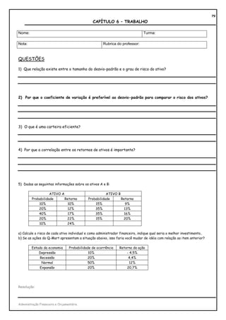 79
                                               CAPÍTULO 6 – TRABALHO

Nome:                                                                          Turma:

Nota:                                                 Rubrica do professor:



QUESTÕES

1) Que relação existe entre o tamanho do desvio-padrão e o grau de risco do ativo?




2) Por que o coeficiente de variação é preferível ao desvio-padrão para comparar o risco dos ativos?




3) O que é uma carteira eficiente?




4) Por que a correlação entre os retornos de ativos é importante?




5) Dadas as seguintes informações sobre os ativos A e B:

                    ATIVO A                            ATIVO B
         Probabilidade      Retorno         Probabilidade      Retorno
             10%              10%               15%              9%
             20%              12%               35%              13%
             40%              17%               35%              16%
             20%             22%                15%             20%
             10%             24%

a) Calcule o risco de cada ativo individual e como administrador financeiro, indique qual seria o melhor investimento..
b) Se as ações da Q-Mart apresentam a situação abaixo, isso faria você mudar de idéia com relação ao item anterior?

        Estado da economia       Probabilidade de ocorrência    Retorno da ação
            Depressão                        10%                    - 4,5%
             Recessão                       20%                      4,4%
              Normal                        50%                       12%
             Expansão                       20%                     20,7%




Resolução:




Administração Financeira e Orçamentária
 