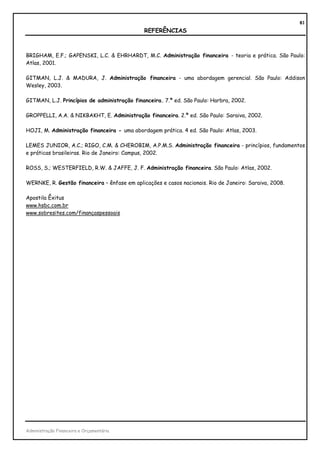 81
                                              REFERÊNCIAS



BRIGHAM, E.F.; GAPENSKI, L.C. & EHRHARDT, M.C. Administração financeira - teoria e prática. São Paulo:
Atlas, 2001.

GITMAN, L.J. & MADURA, J. Administração financeira - uma abordagem gerencial. São Paulo: Addison
Wesley, 2003.

GITMAN, L.J. Princípios de administração financeira. 7.ª ed. São Paulo: Harbra, 2002.

GROPPELLI, A.A. & NIKBAKHT, E. Administração financeira. 2.ª ed. São Paulo: Saraiva, 2002.

HOJI, M. Administração financeira - uma abordagem prática. 4 ed. São Paulo: Atlas, 2003.

LEMES JUNIOR, A.C.; RIGO, C.M. & CHEROBIM, A.P.M.S. Administração financeira - princípios, fundamentos
e práticas brasileiras. Rio de Janeiro: Campus, 2002.

ROSS, S.; WESTERFIELD, R.W. & JAFFE, J. F. Administração financeira. São Paulo: Atlas, 2002.

WERNKE, R. Gestão financeira – ênfase em aplicações e casos nacionais. Rio de Janeiro: Saraiva, 2008.

Apostila Êxitus
www.hsbc.com.br
www.sobresites.com/finançaspessoais




Administração Financeira e Orçamentária
 