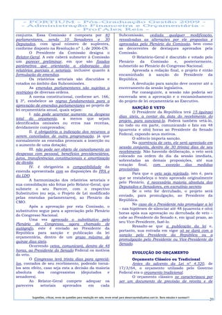 conjunta. Essa Comissão é composta por 40                                         Subcomissão,      vedada    qualquer   modificação,
parlamentares, sendo 10 Senadores e 30                                            ressalvadas as alterações por ele propostas e
Deputados, com igual número de suplentes,                                         aprovadas pelo Plenário da Comissão, bem como
conforme disposto na Resolução nº 1, de 2006-CN.                                  as decorrentes de destaques aprovados pela
        O Presidente da Comissão designa o                                        Comissão.
Relator-Geral. A este caberá submeter à Comissão                                         O Relatório-Geral é discutido e votado pelo
um parecer preliminar, em que são fixados                                         Plenário    da     Comissão    e,   posteriormente,
parâmetros que orientarão a elaboração dos                                        submetido ao Plenário do Congresso Nacional.
relatórios parciais e setoriais, inclusive quanto à                                      Aprovada a redação final, o projeto é então
formulação de emendas.                                                            encaminhado à sanção do Presidente da
        Os relatórios setoriais são discutidos e                                  República.
votados no âmbito das Subcomissões.                                                      A devolução para sanção deve ocorrer até o
        As emendas parlamentares são sujeitas a                                   encerramento da sessão legislativa.
restrições de diversas ordens.                                                           Por conseguinte, a sessão não poderia ser
        A norma constitucional, conforme art. 166,                                encerrada sem a aprovação e o encaminhamento
§ 3º, estabelece as regras fundamentais para a                                    do projeto de lei orçamentária ao Executivo.
aprovação de emendas parlamentares ao projeto de
                                                                                          SANÇÃO E VETO
lei orçamentária anual, quais sejam:
                                                                                          O Presidente da República terá 15 (quinze)
        I. não pode acarretar aumento na despesa
                                                                                  dias úteis, a contar da data do recebimento do
total do orçamento, a menos que sejam
                                                                                  projeto, para sancioná-lo. Poderá também vetá-lo,
identificados omissões ou erros nas receitas,
                                                                                  no todo ou em parte, comunicando o fato em 48
devidamente comprovados;
                                                                                  (quarenta e oito) horas ao Presidente do Senado
        II. é obrigatória a indicação dos recursos a
                                                                                  Federal, expondo seus motivos.
serem cancelados de outra programação, já que
                                                                                          O silêncio importa sanção.
normalmente as emendas provocam a inserção ou
                                                                                          Na ocorrência de veto, ele será apreciado em
o aumento de uma dotação;
                                                                                  sessão conjunta, dentro de 30 (trinta) dias de seu
        III. não pode ser objeto de cancelamento as
                                                                                  recebimento. Não havendo deliberação, o veto será
despesas com pessoal, benefícios previdenciários,
                                                                                  colocado na ordem do dia da sessão imediata,
juros, transferências constitucionais e amortização
                                                                                  sobrestadas as demais proposições, até sua
de dívida;
                                                                                  votação final, com exceção das medidas
        IV. é obrigatória a compatibilidade da
                                                                                  provisórias.
emenda apresentada com as disposições do PPA e
                                                                                          Para que o veto seja rejeitado, isto é, para
da LDO.
                                                                                  que se restabeleça o texto aprovado originalmente
        A harmonização dos relatórios setoriais e
                                                                                  pelo Plenário, é necessária maioria absoluta dos
sua consolidação são feitas pelo Relator-Geral, que
                                                                                  Deputados e Senadores, em escrutínio secreto.
submete o seu Parecer, com o respectivo
                                                                                          Se o veto for derrubado, o projeto será
Substitutivo (ou seja, o Projeto de Lei modificado
                                                                                  enviado, para promulgação, ao Presidente da
pelas emendas parlamentares), ao Plenário da
                                                                                  República.
CMO.
                                                                                          No caso de o Presidente não promulgar a lei
        Após a aprovação por esta Comissão, o
                                                                                  – nas hipóteses de silenciar até 48 (quarenta e oito)
substitutivo segue para a apreciação pelo Plenário
                                                                                  horas após sua aprovação ou derrubada de veto –
do Congresso Nacional.
                                                                                  cabe ao Presidente do Senado e, em igual prazo, ao
        Uma vez aprovado o substitutivo pelo
                                                                                  seu Vice-Presidente, fazê-lo.
Plenário do Congresso, agora chamado de
                                                                                          Ressalte-se que a publicação da lei e,
autógrafo, este é enviado ao Presidente da
                                                                                  portanto, sua entrada em vigor só se dará com a
República para sanção e publicação da lei
                                                                                  sanção pelo Presidente da República ou a
orçamentária, dentro de um prazo máximo de
                                                                                  promulgação pelo Presidente ou Vice-Presidente do
quinze dias úteis.
                                                                                  Senado.
        Ocorrendo vetos, comunicará, dentro de 48
horas, ao Presidente do Senado Federal os motivos
                                                                                             EVOLUÇÃO DO ORÇAMENTO
do veto.
        O Congresso terá trinta dias para apreciá-                                       Orçamento Clássico ou Tradicional
los, contados de seu recebimento, podendo torná-                                         Antes do advento da Lei nº 4.320, de
los sem efeito, caso seja esta a decisão da maioria                               17/3/64, o orçamento utilizado pelo Governo
absoluta      dos    congressistas   (deputados    e                              Federal era o orçamento tradicional.
senadores).                                                                              O orçamento clássico se caracterizava por
        Ao Relator-Geral compete adequar os                                       ser um documento de previsão de receita e de
pareceres      setoriais    aprovados    em     cada


         Sugestões, críticas, envio de questões para resolução em sala, envie email para alexorcayreis@yahoo.com.br. Bons estudos e sucesso!!!
                                                                                                                                                 20
 