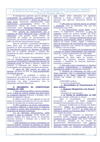 É emergencial, portanto, que se persiga a                                  LOA, dispõe sobre alterações na legislação
continuidade da estabilidade econômica e de                                       tributária e, ainda, estabelece a política de
fundamental importância a adoção de planos de                                     aplicação das agências financeiras oficiais de
longo prazo, seriamente implementados, cujos                                      fomento.
instrumentos    gerenciadores     devem    ser   os                                       A LDO pode ser alterada depois de editada
Orçamentos Gerais da União, tecnicamente                                          e publicada, mas as alterações têm que ser
conhecidos como Orçamentos-Programa Anuais,                                       compatíveis com o PPA.
orientados pelas Leis de Diretrizes Orçamentárias.                                        A Lei Orçamentária Anual (LOA), como
       Este conceito foi implementado com a                                       ambos os dispositivos anteriores, é uma lei
proposta de Plano Plurianual para o período de                                    ordinária, votada por maioria simples nas duas
2000-2003, cujo grande trunfo residiu na                                          Casas do Congresso Nacional, sob a forma do
introdução do modelo de Gerenciamento de                                          regimento comum. Envolve o Orçamento Fiscal e da
Programas, que permite padronizar a linguagem do                                  Seguridade (Administração direta e indireta) dos
PPA e da LOA (Lei Orçamentária Anual).                                            Poderes da União, fundos, órgãos e entidades,
       Nota-se, portanto, a proposital abrangência                                além do Orçamento de Investimento das empresas
desse plano que, em última análise, objetivou                                     estatais (empresas com maioria do capital social
propiciar as ações necessárias, tanto em despesas                                 c/ direito a voto da União).
de investimento quanto em despesas de custeio,                                            Os orçamentos fiscal e de investimentos têm
para que se pudesse priorizar a solução dos                                       a função de reduzir desigualdades inter-regionais,
problemas de maior amplitude e relevância para a                                  segundo o critério populacional de cada região.
sociedade.                                                                                A     LOA    deve    conter   demonstrativo
       A Lei de Diretrizes Orçamentárias – LDO                                    regionalizado do efeito sobre as receitas e
tem por principal função o estabelecimento dos                                    despesas, das isenções, anistias, remissões,
parâmetros necessários à alocação dos recursos no                                 subsídios e benefícios de natureza financeira,
orçamento anual, de forma a garantir, dentro do                                   tributária e creditícia.
possível, a realização das metas e objetivos                                              A LOA pode conter autorização p/ abertura
contemplados nos programas do plano plurianual.                                   de créditos suplementares e contratação de
       É papel da LDO ajustar as ações de                                         operações de crédito (e geralmente contém!!!).
governo, previstas no PPA, às reais possibilidades                                        A iniciativa de elaboração da LOA é do
de caixa do Tesouro.                                                              Poder Executivo, mas a competência legal para
       A LDO é, na realidade, a cartilha de                                       apreciação é do Poder Legislativo, mediante
balizamento que direciona e orienta o preparo do                                  votação em ambas as casas do Congresso
Orçamento da União, o qual deve estar, para sua                                   Nacional.
aprovação, em plena consonância com as                                                    A SOF/MPO verifica:
disposições do Plano Plurianual.                                                          - os recursos disponíveis
                                                                                          - as Necessidades de Financiamento do
        O ORÇAMENTO NA CONSTITUIÇÃO                                               Setor Público
FEDERAL DE 1988                                                                           - as Despesas Obrigatórias com Pessoal
        O Plano Plurianual (PPA) é uma lei ordinária,                                     - Dívida
sendo votada por maioria simples nas duas Casas                                           - atividades de manutenção;
do Congresso Nacional (Câmara e Senado), sob a                                            - e os limites já estabelecidos na LDO
forma do regimento comum.                                                         para cada unidade, definindo os valores.
        É válido a partir do ano seguinte ao ano de                                       Após     a    consolidação,  a    SOF/MPO
início do mandato presidencial até um ano depois                                  encaminha o projeto ao Poder Legislativo
do fim do mandato (já no próximo governo).                                        (Congresso Nacional) para discussão e votação.
        O PPA estabelece, de forma regionalizada,                                         Qualquer modificação no Projeto pelo Poder
as diretrizes, objetivos e metas para as despesas                                 Executivo, depois de encaminhado para o
de capital (e outras dela decorrentes) e para os                                  Legislativo, só pode acontecer se ainda não foi
programas de duração continuada.                                                  iniciada a votação na Comissão Mista, responsável
        Lei de Diretrizes Orçamentárias (LDO)                                     pela análise do projeto.
também é uma lei ordinária, sendo votada por                                              No Congresso Nacional, os deputados e
maioria simples nas duas Casas do Congresso                                       senadores podem emendar o projeto de lei do
Nacional (Câmara e Senado) sob a forma do                                         orçamento em vários níveis. Pode haver emendas
regimento comum.                                                                  de bancadas, partidos ou até mesmo de
        A LDO estabelece as metas e prioridades do                                parlamentares individualmente, mas algumas
Governo Federal, incluindo as despesas de capital                                 despesas fixadas pelo Executivo já não podem ser
para exercício subseqüente, orienta a elaboração da                               alteradas, como as despesas pertinentes ao



         Sugestões, críticas, envio de questões para resolução em sala, envie email para alexorcayreis@yahoo.com.br. Bons estudos e sucesso!!!
                                                                                                                                                 23
 