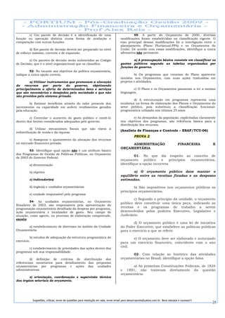 c) Um pacote de decisão é a identificação de uma                                      55- A partir do Orçamento de 2000, diversas
função ou operação distinta numa forma de avaliação e                               modificações foram estabelecidas na classificação vigente. O
comparação com outras funções.                                                      eixo principal dessas modificações foi a interligação entre o
                                                                                    planejamento (Plano Plurianual-PPA) e os Orçamentos da
         d) Em pacote de decisão deverá ser preparado no nível                      União. De acordo com essas modificações, identifique a única
de esforço máximo, corrente e de expansão.                                          afirmativa não pertinente.

         e) Os pacotes de decisão serão submetidos ao Colégio                               a) A preocupação básica consiste em classificar os
de Decisão, que é o nível organizacional que os classifica.                         gastos públicos segundo as tabelas organizadas por
                                                                                    funções de governo.
         52- No tocante aos objetivos da política orçamentária,
indique a única opção correta.                                                               b) Os programas que constam do Plano aparecem
                                                                                    também nos Orçamentos, com suas ações traduzidas em
        a) Utilizar instrumentos que promovam a alocação                            projetos e atividades.
de   recursos    por    parte  do   governo, objetivando
principalmente a oferta de determinados bens e serviços                                     c) O Plano e os Orçamentos passaram a ter a mesma
que são necessários e desejados pela sociedade e que não                            linguagem.
são providos pelo sistema privado.
                                                                                            d) A estruturação em programas representa uma
        b) Estimar benefícios através do valor presente dos                         mudança na forma de elaboração dos Planos e Orçamentos do
incrementos na capacidade em auferir rendimentos gerados                            setor público, pois substituiu a classificação funcional-
pela educação.                                                                      programática utilizada nos últimos 25 anos.

         c) Controlar o aumento do gasto público e contê-lo                                  e) As demandas da população, explicitadas claramente
dentro dos limites considerados adequados pelo governo.                             nos objetivos dos programas, são referência básica para a
                                                                                    distribuição dos recursos.
         d) Utilizar mecanismos fiscais que não visem à
                                                                                    (Analista de Finanças e Controle – ESAF/TCU-06)
redistribuição de renda e da riqueza.
                                                                                               PROVA 2
        e) Assegurar o ajustamento da alocação dos recursos
no mercado financeiro privado.                                                           ADMINISTRAÇÃO                              FINANCEIRA     E
                                                                                    ORÇAMENTÁRIA
        53- Identifique qual opção não é um atributo básico
dos Programas de Gestão de Políticas Públicas, no Orçamento
de 2003 do Governo Federal.
                                                                                             01- No que diz respeito ao conceito de
                                                                                    orçamento      público   e   princípios orçamentários,
        a) denominação                                                              identifique a opção incorreta.

        b) objetivo                                                                         a) O orçamento público deve manter o
                                                                                    equilíbrio entre as receitas fixadas e as despesas
        c) indicador(es)                                                            estimadas.

        d) órgão(s) e unidades orçamentárias                                                b) São impositivos nos orçamentos públicos os
                                                                                    princípios orçamentários.
        e) unidade responsável pelo programa
                                                                                            c) Segundo o princípio da unidade, o orçamento
          54- As unidades orçamentárias, no Orçamento
                                                                                    público deve constituir uma única peça, indicando as
Brasileiro de 2003, são responsáveis pela apresentação da
programação orçamentária detalhada da despesa por programa,                         receitas e os programas de trabalho a serem
ação orçamentária e localizador de gasto. Seu campo de                              desenvolvidos pelos poderes Executivo, Legislativo e
atuação, como agente, no processo de elaboração compreende,                         Judiciário.
exceto:
                                                                                            d) O orçamento público é uma lei de iniciativa
       a) estabelecimento de diretrizes no âmbito da Unidade                        do Poder Executivo, que estabelece as políticas públicas
Orçamentária.                                                                       para o exercício a que se referir.
          b) estudos de adequação da estrutura programática do                             e) O orçamento deve ser elaborado e autorizado
exercício.
                                                                                    para um exercício financeiro, coincidente com o ano
                                                                                    civil.
        c) estabelecimento de prioridades das ações dentro dos
programas sob sua responsabilidade.
                                                                                           02- Com relação ao histórico das atividades
         d) definição de critérios de distribuição dos                              orçamentárias no Brasil, identifique a opção falsa.
referenciais monetários para detalhamento das propostas
orçamentárias por programas e ações das unidades                                           a) As primeiras Constituições Federais, de 1824
administrativas.                                                                    e 1891, não tratavam diretamente da questão
                                                                                    orçamentária.
        e) orientação, coordenação e supervisão técnica
dos órgãos setoriais de orçamento.




           Sugestões, críticas, envio de questões para resolução em sala, envie email para alexorcayreis@yahoo.com.br. Bons estudos e sucesso!!!
                                                                                                                                                   25
 