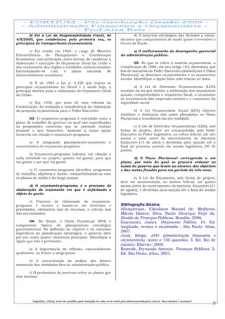 b) Foi a Lei de Responsabilidade Fiscal, de                                        d) A natureza estratégica das decisões a tomar,
4/5/2000, que estabeleceu pela primeira vez, os                                   decisões que comprometem de modo quase irreversível o
princípios de transparência orçamentária.                                         futuro da Nação.

        c) Foi criado em 1964, o cargo de Ministro                                      e) O melhoramento do desempenho gerencial
Extraordinário   do   Planejamento    e    Coordenação                            da administração pública.
Econômica, com atribuição, entre outras, de coordenar a
elaboração e execução do Orçamento Geral da União e                                        05- No que se refere à matéria orçamentária, a
dos orçamentos dos órgãos e entidades subvencionadas,                             Constituição de 1988, em seu artigo 165, determina que
harmonizando-os     com    o    plano    nacional   de                            leis de iniciativa do Poder Executivo estabeleçam o Plano
desenvolvimento econômico.                                                        Plurianual, as diretrizes orçamentárias e os orçamentos
                                                                                  anuais. Identifique a opção falsa com relação ao tema.
        d) É de 1964 a Lei n. 4.320 que traçou os
princípios orçamentários no Brasil e é ainda hoje, a                                      a) A Lei de Diretrizes Orçamentárias (LDO)
principal diretriz para a elaboração do Orçamento Geral                           consiste na lei que norteia a elaboração dos orçamentos
da União.                                                                         anuais, compreendidos o orçamento fiscal, o orçamento
                                                                                  de investimento das empresas estatais e o orçamento da
        e) Em 1926, por meio de uma reforma na                                    seguridade social.
Constituição, foi realizada a transferência da elaboração
da proposta orçamentária para o Poder Executivo.                                           b) A Lei Orçamentária Anual (LOA) objetiva
                                                                                  viabilizar a realização das ações planejadas no Plano
        03- O orçamento-programa é entendido como o                               Plurianual e transformá-las em realidade.
plano de trabalho do governo no qual são especificadas
as proposições concretas que se pretende realizar                                         c) A Lei de Diretrizes Orçamentárias (LDO), sob
durante o ano financeiro. Assinale a única opção                                  forma de projeto, deve ser encaminhada pelo Poder
incorreta em relação a orçamento-programa.                                        Executivo ao Poder Legislativo, na esfera federal, até oito
                                                                                  meses e meio antes do encerramento do exercício
        a) A integração planejamento-orçamento                          é         financeiro (15 de abril) e devolvida para sanção até o
característica do orçamento-programa.                                             final do primeiro período da sessão legislativa (30 de
                                                                                  junho).
        b) Orçamento-programa informa, em relação a
cada atividade ou projeto, quanto vai gastar, para que                                   d) O Plano Plurianual corresponde a um
vai gastar e por que vai gastar.                                                  plano, por meio do qual se procura ordenar as
                                                                                  ações do governo que levem ao alcance dos objetivos
        c) O orçamento-programa identifica programas                              e das metas fixados para um período de três anos.
de trabalho, objetivos e metas, compatibilizando-os com
os planos de médio e de longo prazos.                                                      e) A Lei do Orçamento, sob forma de projeto,
                                                                                  deve ser encaminhada, no âmbito federal, até quatro
        d) O orçamento-programa é o processo de                                   meses antes do encerramento do exercício financeiro (31
elaboração do orçamento em que é enfatizado o                                     de agosto), e devolvida para sanção até o final da sessão
objeto de gasto.                                                                  legislativa.

        e) Processo de elaboração do orçamento-
programa é técnico e baseia-se em diretrizes e                                    Bibliografia Básica:
prioridades, estimativa real de recursos, e cálculo real                          Albuquerque, Claudiano Manoel de; Medeiros,
das necessidades.                                                                 Márcio Bastos; Silva, Paulo Henrique Feijó da.
                                                                                  Gestão de Finanças Públicas. Brasília: 2006.
         04- No Brasil, o Plano Plurianual (PPA) é                                Giacomoni, James. Orçamento Público. 14. Ed.
componente básico do planejamento estratégico                                     Ampliada, revista e atualizada – São Paulo: Atlas,
governamental. Na definição do objetivo e da natureza
                                                                                  2007.
específicos da planificação estratégica, o governo deve
por em realce quatro elementos principais. Identifique a                          Jund, Sérgio. AFO: administração financeira e
opção que não é pertinente.                                                       orçamentária: teoria e 750 questões. 3. Ed. Rio de
                                                                                  Janeiro: Elsevier, 2008.
         a) A importância da reflexão, essencialmente                             Rezende, Fernando Antonio. Finanças Públicas. 2.
qualitativa, no futuro a longo prazo.                                             Ed. São Paulo: Atlas, 2001.
        b) A concentração da análise dos fatores
essenciais das atividades-fins da administração pública.

        c) O predomínio do processo sobre os planos que
dele derivam.




         Sugestões, críticas, envio de questões para resolução em sala, envie email para alexorcayreis@yahoo.com.br. Bons estudos e sucesso!!!
                                                                                                                                                 26
 