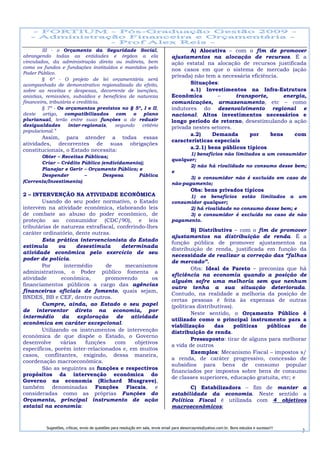 III - o Orçamento da Seguridade Social,                                           A) Alocativa – com o fim de promover
abrangendo todas as entidades e órgãos a ela                                       ajustamentos na alocação de recursos. É a
vinculados, da administração direta ou indireta, bem                               ação estatal na alocação de recursos justificada
como os fundos e fundações instituídos e mantidos pelo                             nos casos em que o sistema de mercado (ação
Poder Público.
                                                                                   privada) não tem a necessária eficiência.
        § 6º - O projeto de lei orçamentária será
acompanhado de demonstrativo regionalizado do efeito,                                     Situações:
sobre as receitas e despesas, decorrente de isenções,                                     a.1) Investimentos na Infra-Estrutura
anistias, remissões, subsídios e benefícios de natureza                            Econômica        –      transporte,        energia,
financeira, tributária e creditícia.                                               comunicações, armazenamento, etc – como
        § 7º - Os orçamentos previstos no § 5º, I e II,                            indutores do desenvolvimento regional e
deste artigo, compatibilizados        com    o    plano                            nacional. Altos investimentos necessários e
plurianual, terão entre suas funções a de reduzir                                  longo período de retorno, desestimulando a ação
desigualdades        inter-regionais, segundo    critério                          privada nestes setores.
populacional.”
                                                                                          a.2)    Demanda       por      bens     com
       Assim, para atender a todas essas
                                                                                   características especiais
atividades, decorrentes de suas obrigações
constitucionais, o Estado necessita:                                                      a.2.1) bens públicos típicos
                                                                                          1) benefícios não limitados a um consumidor
       Obter – Receitas Públicas;
                                                                                   qualquer;
       Criar – Crédito Público (endividamento);
                                                                                          2) não há rivalidade no consumo desse bem;
       Planejar e Gerir – Orçamento Público; e
                                                                                   e
       Despender         –      Despesa      Pública
                                                                                          3) o consumidor não é excluído em caso de
(Corrente/Investimento).                                                           não-pagamento;
                                                                                              Obs: bens privados típicos
2 – INTERVENÇÃO NA ATIVIDADE ECONÔMICA                                                   1) os benefícios estão limitados a um
        Usando do seu poder normativo, o Estado                                    consumidor qualquer;
intervém na atividade econômica, elaborando leis                                         2) há rivalidade no consumo desse bem; e
de combate ao abuso do poder econômico, de                                               3) o consumidor é excluído no caso de não
proteção ao consumidor (CDC/90), e leis                                            pagamento.
tributárias de natureza extrafiscal, conferindo-lhes
                                                                                           B) Distributiva – com o fim de promover
caráter ordinatório, dente outras.
                                                                                   ajustamentos na distribuição de renda. É a
        Esta prática intervencionista do Estado
                                                                                   função pública de promover ajustamentos na
estimula       ou     desestimula     determinada
                                                                                   distribuição de renda, justificada em função da
atividade econômica pelo exercício de seu
                                                                                   necessidade de realizar a correção das “falhas
poder de polícia.
                                                                                   de mercado”.
        Por      intermédio      de     mecanismos
                                                                                           Obs: Ideal de Pareto – preconiza que há
administrativos, o Poder público fomenta a
                                                                                   eficiência na economia quando a posição de
atividade       econômica,      promovendo         os
                                                                                   alguém sofre uma melhoria sem que nenhum
financiamentos públicos a cargo das agências
                                                                                   outro tenha a sua situação deteriorada.
financeiras oficiais de fomento, quais sejam,
                                                                                   Contudo, na realidade a melhoria da posição de
BNDES, BB e CEF, dentre outros.
                                                                                   certas pessoas é feita às expensas de outras
        Cumpre, ainda, ao Estado o seu papel                                       (políticas distributivas).
de interventor direto na economia, por
                                                                                           Neste sentido, o Orçamento Público é
intermédio da exploração de atividade
                                                                                   utilizado como o principal instrumento para a
econômica em caráter excepcional.
                                                                                   viabilização      das      políticas públicas    de
        Utilizando os instrumentos de intervenção                                  distribuição de renda.
econômica de que dispõe o Estado, o Governo
                                                                                           Pressuposto: tirar de alguns para melhorar
desenvolve      várias   funções    com     objetivos
                                                                                   a vida de outros
específicos, porém inter-relacionados e, em muitos
                                                                                           Exemplos: Mecanismo Fiscal – impostos s/
casos, conflitantes, exigindo, dessa maneira,
                                                                                   a renda, de caráter progressivo, concessão de
coordenação macroeconômica.
                                                                                   subsídios para bens de consumo popular
        São as seguintes as funções e respectivos
                                                                                   financiados por impostos sobre bens de consumo
propósitos da intervenção econômica do
                                                                                   de classes superiores, educação gratuita, etc; e
Governo na economia (Richard Musgrave),
também denominadas Funções Fiscais, e                                                     C) Estabilizadora – fim de manter a
consideradas como as próprias Funções do                                           estabilidade da economia. Neste sentido a
Orçamento, principal instrumento de ação                                           Política Fiscal é utilizada com 4 objetivos
estatal na economia:                                                               macroeconômicos;


          Sugestões, críticas, envio de questões para resolução em sala, envie email para alexorcayreis@yahoo.com.br. Bons estudos e sucesso!!!
                                                                                                                                                  3
 
