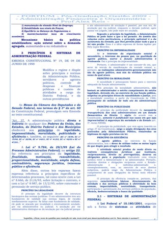 1) manutenção de elevado Nível de Emprego;                                     o ato administrativo de anulação é passível, por sua vez, de
       2) Estabilidade nos níveis de Preços;                                          anulação por via judicial, enquanto a decisão judicial, após
       3) Equilíbrio no Balanço de Pagamentos; e                                      passar em julgado, não pode mais ser anulada.
       4)   manter/aumentar      taxa    de  crescimento                                      Segundo o princípio da legalidade, a Administração
econômico.                                                                            Pública só pode fazer o que a lei permite. No âmbito das
       Mecanismo      básico    da    política                                        relações entre particulares, o princípio aplicável é o da
                                                                                      autonomia da vontade, que lhes permite fazer tudo o que a
estabilizadora: ação estatal sobre a demanda                                          lei não proíbe. Essa é a idéia expressa de forma lapidar por
agregada, aumentando-a ou reduzindo-a                                                 Hely Lopes Meirelles.
                                                                                                 PRINCÍPIO DA IMPESSOALIDADE
     3   PRINCÍPIOS E                             SISTEMAS               DE                   Se o interesse da organização estatal é
ADMINISTRAÇÃO FEDERAL                                                                 secundário, o interesse da pessoa que, na qualidade de
                                                                                      agente público, exerce a função administrativa é
EMENDA CONSTITUCIONAL Nº 19, DE 04 DE                                                 irrelevante. Daí o princípio da impessoalidade.
JUNHO DE 1998                                                                                  Portanto, o administrador é um executor do ato, que
                                                                                      serve de veículo de manifestação da vontade estatal, e,
                                  Modifica o regime e dispõe                          portanto, as realizações administrativo-governamentais não
                                  sobre princípios e normas                           são do agente político, mas sim da entidade pública em
                                                                                      nome da qual atuou.
                                  da Administração Pública,
                                                                                                 PRINCÍPIO DA MORALIDADE
                                  servidores    e     agentes
                                                                                             A moralidade é pressuposto básico para o exercício
                                  políticos,   controle    de
                                                                                      adequado da função administrativa.
                                  despesas     e     finanças
                                                                                               Pelo princípio da moralidade administrativa, não
                                  públicas   e custeio     de                         bastará ao administrador o estrito cumprimento da estrita
                                  atividades a cargo do                               legalidade, devendo ele, no exercício de sua função pública,
                                  Distrito Federal, e dá                              respeitar os princípios éticos de razoabilidade e justiça, pois
                                  outras providências                                 a moralidade constitui, a partir da Constituição de 1988,
                                                                                      pressuposto de validade de todo ato da administração
                                                                                      pública.
      As Mesas da Câmara dos Deputados e do
                                                                                                 PRINCÍPIO DA PUBLICIDADE
Senado Federal, nos termos do § 3º do art. 60
                                                                                                O princípio da publicidade decorre da necessária
da Constituição Federal, promulgam esta Emenda                                        transparência dos atos administrativos em um Estado
ao texto constitucional:                                                              Democrático de Direito. O sigilo, de acordo com a
                                                                                      Constituição, somente é justificável nos casos em que seja
"Art. 37. A administração pública direta e                                            imprescindível à segurança da sociedade e do Estado (art.
indireta de qualquer dos Poderes da União, dos                                        5º, inciso XXXIII).
Estados, do Distrito Federal e dos Municípios                                                  O princípio da publicidade, que vem agora inserido no
                                                                                      artigo 37 da Constituição, exige a ampla divulgação dos atos
obedecerá    aos   princípios   de     legalidade,                                    praticados pela Administração Pública, ressalvadas as
impessoalidade, moralidade, publicidade e                                             hipóteses de sigilo previstas em lei.
eficiência e, também, ao seguinte: (EC nº 18/98, EC nº                                           PRINCÍPIO DA EFICIÊNCIA
19/98, EC nº 20/98, EC nº 34/01, EC nº 41/03, EC nº 42/03 e EC nº
                                                                                              O agente público, no exercício da função
47/05...”
                                                                                      administrativa, tem o dever de utilizar todos os meios legais
                                                                                      de que dispõe para atingir o resultado.
       A Lei nº 9.784, de 29/1/99 (Lei do
                                                                                                A atividade estatal produz de modo direto ou
Processo Administrativo Federal), no artigo 22,
                                                                                      indireto     conseqüências    jurídicas     que    instituem,
faz referência aos princípios da legalidade,                                          reciprocamente, direito ou prerrogativas, deveres ou
finalidade,      motivação,        razoabilidade,                                     obrigações para a população, traduzindo uma relação
proporcionalidade, moralidade, ampla defesa,                                          jurídica entre a Administração e os administrados. Portanto,
                                                                                      existirão direitos e obrigações recíprocos entre o Estado-
contraditório, segurança jurídica, interesse
                                                                                      administração      e     o      indivíduo-administrado     e,
público e eficiência.                                                                 conseqüentemente, esse, no exercício de seus direitos
       Além disso, outras leis esparsas fazem                                         subjetivos, poderá exigir da Administração Pública o
                                                                                      cumprimento de suas obrigações da forma mais eficiente
expressa referência a princípios específicos de                                       possível.
determinados processos, tal como ocorre com a Lei
                                                                                               O princípio da eficiência compõe-se, portanto, das
nº 8.666, de 21/6/93, sobre licitação e contrato, e                                   seguintes características básicas: direcionamento da
com a Lei nº 8.987, de 13/2/95, sobre concessão e                                     atividade e dos serviços públicos à efetividade do bem
permissão de serviço público.                                                         comum,      imparcialidade,   neutralidade,    transparência,
                                                                                      participação e aproximação dos serviços públicos da população,
            PRINCÍPIO DA LEGALIDADE                                                   eficácia, desburocratização e busca da qualidade.
         O princípio da legalidade decorre da estrutura
hierárquica das normas jurídicas. O ato administrativo tem seu                             3.1 - SISTEMAS DE ADMINISTRAÇÃO
fundamento de validade nas normas legais, de escalão                                  FEDERAL
imediatamente superior. Se faltar esse fundamento de validade,
ele pode se atacado por invalidade e eventualmente anulado,                                A Lei Federal nº 10.180/2001, organiza
por via administrativa ou judicial. A anulação por via                                sob a forma de sistemas as atividades de
administrativa distingue-se da anulação por via judicial porque



             Sugestões, críticas, envio de questões para resolução em sala, envie email para alexorcayreis@yahoo.com.br. Bons estudos e sucesso!!!
                                                                                                                                                     4
 