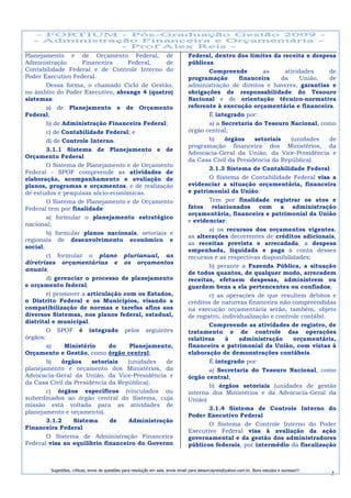 Planejamento e de Orçamento Federal, de                                          Federal, dentro dos limites da receita e despesa
Administração        Financeira    Federal,    de                                públicas.
Contabilidade Federal e de Controle Interno do                                           Compreende          as      atividades     de
Poder Executivo Federal.                                                         programação        financeira      da     União,   de
        Dessa forma, o chamado Ciclo de Gestão,                                  administração de direitos e haveres, garantias e
no âmbito do Poder Executivo, abrange 4 (quatro)                                 obrigações de responsabilidade do Tesouro
sistemas:                                                                        Nacional e de orientação técnico-normativa
        a) de Planejamento e de Orçamento                                        referente à execução orçamentária e financeira.
Federal;                                                                                 É integrado por:
        b) de Administração Financeira Federal;                                          a) a Secretaria do Tesouro Nacional, como
        c) de Contabilidade Federal; e                                           órgão central;
        d) de Controle Interno.                                                          b)    órgãos     setoriais    (unidades    de
                                                                                 programação financeira dos Ministérios, da
        3.1.1 Sistema de Planejamento e de
                                                                                 Advocacia-Geral da União, da Vice-Presidência e
Orçamento Federal
                                                                                 da Casa Civil da Presidência da República).
        O Sistema de Planejamento e de Orçamento
                                                                                         3.1.3 Sistema de Contabilidade Federal
Federal - SPOF compreende as atividades de
elaboração, acompanhamento e avaliação de                                                O Sistema de Contabilidade Federal visa a
planos, programas e orçamentos, e de realização                                  evidenciar a situação orçamentária, financeira
de estudos e pesquisas sócio-econômicas.                                         e patrimonial da União.
        O Sistema de Planejamento e de Orçamento                                         Tem por finalidade registrar os atos e
Federal tem por finalidade:                                                      fatos relacionados com a administração
                                                                                 orçamentária, financeira e patrimonial da União
        a) formular o planejamento estratégico
                                                                                 e evidenciar:
nacional;
                                                                                         a) os recursos dos orçamentos vigentes,
        b) formular planos nacionais, setoriais e
                                                                                 as alterações decorrentes de créditos adicionais,
regionais de desenvolvimento econômico e
                                                                                 as receitas prevista e arrecadada, a despesa
social;
                                                                                 empenhada, liquidada e paga à conta desses
        c) formular o plano plurianual, as                                       recursos e as respectivas disponibilidades;
diretrizes orçamentárias e os orçamentos
                                                                                         b) perante a Fazenda Pública, a situação
anuais;
                                                                                 de todos quantos, de qualquer modo, arrecadem
        d) gerenciar o processo de planejamento                                  receitas, efetuem despesas, administrem ou
e orçamento federal;                                                             guardem bens a ela pertencentes ou confiados;
        e) promover a articulação com os Estados,                                        c) as operações de que resultem débitos e
o Distrito Federal e os Municípios, visando a                                    créditos de natureza financeira não compreendidas
compatibilização de normas e tarefas afins aos                                   na execução orçamentária serão, também, objeto
diversos Sistemas, nos planos federal, estadual,                                 de registro, individualização e controle contábil.
distrital e municipal.
                                                                                         Compreende as atividades de registro, de
        O SPOF é integrado pelos seguintes                                       tratamento e de controle das operações
órgãos:                                                                          relativas     à    administração       orçamentária,
        a)     Ministério     do    Planejamento,                                financeira e patrimonial da União, com vistas à
Orçamento e Gestão, como órgão central;                                          elaboração de demonstrações contábeis.
        b)    órgãos    setoriais  (unidades   de                                        É integrado por:
planejamento e orçamento dos Ministérios, da                                             a) Secretaria do Tesouro Nacional, como
Advocacia-Geral da União, da Vice-Presidência e                                  órgão central;
da Casa Civil da Presidência da República);
                                                                                         b) órgãos setoriais (unidades de gestão
        c) órgãos específicos (vinculados ou                                     interna dos Ministérios e da Advocacia-Geral da
subordinados ao órgão central do Sistema, cuja                                   União)
missão está voltada para as atividades de
                                                                                         3.1.4 Sistema de Controle Interno do
planejamento e orçamento).
                                                                                 Poder Executivo Federal
        3.1.2     Sistema     de   Administração
                                                                                         O Sistema de Controle Interno do Poder
Financeira Federal
                                                                                 Executivo Federal visa à avaliação da ação
        O Sistema de Administração Financeira                                    governamental e da gestão dos administradores
Federal visa ao equilíbrio financeiro do Governo                                 públicos federais, por intermédio da fiscalização



        Sugestões, críticas, envio de questões para resolução em sala, envie email para alexorcayreis@yahoo.com.br. Bons estudos e sucesso!!!
                                                                                                                                                5
 