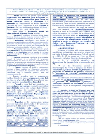 - Misto: utilizado em países cujas funções                                 autorização de despesas sem nenhum vínculo
legislativas são exercidas pelo Congresso ou                                       com      um      sistema      de    planejamento
Parlamento, sendo sancionado pelo Chefe do                                         governamental. Simplesmente se fazia uma
Poder Executivo. Sendo a Elaboração e a                                            estimativa de quanto se ia arrecadar e decidia-se o
Execução da competência do Poder Executivo,                                        que comprar, sem nenhuma prioridade ou senso
cabendo ao Poder Legislativo a sua Votação e                                       distributivo na alocação dos recursos públicos.
Controle. É o tipo atualmente utilizado no Brasil (                                        O Orçamento evoluiu ao longo da história
Constituições 1934, 1946, 1967 e 1988);                                            para um conceito de Orçamento-Programa,
        Além disso, o orçamento poder ser                                          segundo o qual o Orçamento não é apenas um
observado sob diversas óticas, a saber:                                            mero documento de previsão da arrecadação e
         - Jurídica: o orçamento é uma lei formal. Dessa                           autorização do gasto, mas um documento legal
forma, a dimensão jurídica é aquela em que se define ou                            que contém programas e ações vinculados a
integra a lei orçamentária no conjunto de leis do país;                            um processo de planejamento público, com
         - Econômica: característica que atribui ao
                                                                                   objetivos e metas a alcançar no exercício (a
orçamento, enquanto plano de ação governamental, o poder
de intervir na atividade econômica, propiciando a geração                          ênfase     no    Orçamento-Programa        é    nas
de emprego e renda, em função dos investimentos que                                realizações do Governo).
podem ser previstos e realizados pelo setor público;
         - Financeira: representa o fluxo financeiro gerado                               4.2.1 PRINCÍPIOS:
pelas entradas de recursos obtidos com a arrecadação de                                   Existem princípios básicos que devem ser
receitas e os dispêndios com as saídas de recursos                                 seguidos na elaboração e execução do orçamento,
proporcionados pelas despesas, evidenciando a execução                             que estão definidos na Constituição Federal, na Lei
orçamentária;                                                                      nº 4.320, de 17 de março de 1964, no Plano
         - Política: corresponde à definição de prioridades,
                                                                                   Plurianual e na Lei de Diretrizes Orçamentárias.
visando à inclusão e á realização de programas
governamentais no plano de ação ou orçamento a ser                                        A    Lei   nº   4.320/64     estabelece   os
executado, devendo sempre compreender a ação política na                           fundamentos da transparência orçamentária (art.
definição de prioridades, bem como a concepção e ideologia                         2º):
do partido político detentor do poder;                                                    "A    Lei   do   Orçamento    conterá  a
         - Técnica: conjunto de regras e formalidades                              discriminação da receita e despesa, de forma a
técnicas e legais exigidas na elaboração, aprovação,                               evidenciar a política econômico-financeira e o
execução e no controle do orçamento, não devendo ser
confundida com a dimensão jurídica, mas sim                                        programa de trabalho do governo, obedecidos
complementar a ela.                                                                os princípios da unidade, universalidade e
        Cumpre ressaltar que o ordenamento                                         anualidade".
jurídico brasileiro trata o orçamento como Lei,                                           Na literatura orçamentária encontramos a
prevista no art. 165 da CF/88. Dessa forma têm-                                    exposição de 15 (quinze) princípios norteadores
se as seguintes características dessa Lei:                                         do processo de Elaboração, Aprovação ,
        - Formal: é uma Lei que, contudo, por                                      Execução e Controle do orçamento, encontrados
vezes, deixa de apresentar o requisito essencial da                                no corpo da CF/88 e na legislação complementar,
coercibilidade porque não obriga o Poder Público                                   a saber:
que pode deixar de executar uma despesa                                                      1 - Unidade – Só existe um Orçamento para cada
autorizada     pelo    Legislativo.   O   orçamento                                ente federativo (no Brasil, existe um Orçamento para a
brasileiro é um instrumento de planejamento                                        União, um para cada Estado e um para cada Município).
                                                                                   Cada ente deve possuir o seu Orçamento, fundamentado em
autorizativo, e não impositivo;                                                    uma política orçamentária e estruturado uniformemente. Não
        - Temporária: possui vigência limitada (1                                  há múltiplos orçamentos em uma mesma esfera. O fato do
ano civil);                                                                        Orçamento Geral da União possuir três peças, como o
                                                                                   Orçamento Fiscal (contendo as receitas e as despesas
        - Especial: a lei orçamentária possui                                      referentes a todas as entidades da Administração Direta e
processo legislativo diferenciado e de tramitação                                  Indireta), o Orçamento da Seguridade Social (abrangendo
peculiar (art. 166, e inc. I, CF/88); e                                            todos os órgãos e entidades a ela vinculados) e o Orçamento de
                                                                                   Investimento das Estatais não representa afronta ao princípio
        -    Ordinária:      não    exige    quarum
                                                                                   da unidade, pois o Orçamento é único, válido para os três
qualificado para a sua aprovação, sendo                                            Poderes. O que há são apenas volumes diferentes segundo
aprovada por maioria simples. Tal característica                                   áreas de atuação do Governo. Visa á prática da movimentação
abrange as leis do PPA, LDO, bem como dos                                          financeira do Tesouro, consubstanciado no chamado princípio
                                                                                   de unidade de caixa.
Créditos Suplementares e Especiais.
                                                                                             Base:
        Os primeiros Orçamentos que se têm                                                   “Art. 24. Compete à União, aos Estados e ao Distrito
notícia     eram    os     chamados      Orçamentos                                Federal legislar concorrentemente sobre:
Tradicionais, que se importavam apenas com o                                                 I - direito tributário, financeiro, penitenciário, econômico
gasto     (ênfase    no     gasto).    Eram    meros                               e urbanístico;
documentos       de     previsão    de    receita  e                                         II - orçamento;”




          Sugestões, críticas, envio de questões para resolução em sala, envie email para alexorcayreis@yahoo.com.br. Bons estudos e sucesso!!!
                                                                                                                                                      7
 