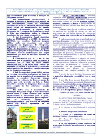Lei encaminhado para discussão e votação no                                              O    CICLO    ORÇAMENTÁRIO,         também
Congresso Nacional.                                                              conhecido como Processo Orçamentário, pode ser
        Por determinação constitucional, o                                       definido como um processo de caráter contínuo e
Governo é obrigado a encaminhar o Projeto de                                     simultâneo, através do qual se Elabora, Aprova,
Lei    Orçamentária      Anual    ao   Congresso                                 Executa, Controla e Avalia a programação de
Nacional até o dia 31 de agosto de cada ano (4                                   dispêndios do setor público nos aspectos físico e
meses antes do encerramento da sessão                                            financeiro.
legislativa).   Acompanha      o   projeto   uma                                         Colocado desta forma, o ciclo orçamentário
Mensagem do Presidente da República, na qual                                     corresponde ao período de tempo em que se
é feito um diagnóstico sobre a situação                                          processam as atividades típicas do orçamento
econômica do país e suas perspectivas.                                           público, desde sua concepção até a apreciação
        A Lei Orçamentária Anual disciplina                                      final.
todos os PROGRAMAS e AÇÕES do governo                                                    O ciclo orçamentário não se confunde com o
FEDERAL no exercício. Nenhuma despesa                                            exercício financeiro, este bem mais restrito, de
pública pode ser executada sem estar                                             duração rigorosamente definida e representado por
consignada no Orçamento. No Congresso,                                           etapas sucessivas e não superpostas.
deputados e senadores discutem na Comissão                                               O ciclo orçamentário envolve um período
Mista de Orçamentos e Planos a proposta                                          muito maior que o exercício financeiro, uma vez que
orçamentária (projeto de lei) enviada pelo Poder                                 abrange todas as fases do processo orçamentário:
Executivo, fazendo modificações que julgar                                       elaboração da proposta, discussão e aprovação,
necessárias, por meio de emendas, votando ao                                     execução e acompanhamento e, por fim, controle e
final o projeto.                                                                 avaliação do orçamento.
        A Constituição (art. 57 – EC nº 50)                                              Exercício financeiro é o espaço de tempo
determina que o Orçamento deve ser votado e                                      compreendido entre primeiro de janeiro e trinta e
aprovado até o final de cada Sessão                                              um de dezembro de cada ano, no qual se promove
Legislativa (22.12 de cada ano). Depois de                                       a execução orçamentária e demais fatos
aprovado, o projeto é sancionado e publicado                                     relacionados com as variações qualitativas e
pelo Presidente da República, transformando-se                                   quantitativas     que     afetam    os    elementos
na Lei Orçamentária Anual.                                                       patrimoniais dos órgãos/entidades do setor
        A Lei Orçamentária Anual (LOA) estima                                    público.
as receitas e autoriza as despesas do Governo                                            O art. 34 da Lei nº 4.320/64 determina que
de acordo com a previsão de arrecadação. Se                                      o exercício financeiro coincidirá com o ano
durante      o   exercício   financeiro    houver                                civil.
necessidade de realização de despesas acima do                                           O art. 35, desse mesmo dispositivo legal,
limite que está previsto na Lei, o Poder                                         dispõe que “.pertencem ao exercício financeiro as
Executivo submete ao Congresso Nacional um                                       receitas nele arrecadadas e as despesas nele
novo projeto de lei solicitando crédito                                          legalmente emprenhadas.” É o Regimento Misto
adicional.                                                                       da Contabilidade Pública, de Caixa para as
        Por outro lado, a necessidade de                                         Receitas e de Competência para as Despesas.
contenção dos gastos obriga o Poder Executivo
                                                                                             Texto da Lei 11.653, de 07 de abril de 2008
muitas vezes a editar Decretos com limites
orçamentários e financeiros para o gasto,                                                                             CAPÍTULO I
abaixo dos limites autorizados pelo Congresso.                                              DA ESTRUTURA E ORGANIZAÇÃO DO PLANO
São       os     intitulados     Decretos      de
Contingenciamento, que limitam as despesas                                               Art. 1º Esta Lei institui o Plano Plurianual para o
                                                                                 quadriênio 2008-2011, em cumprimento ao disposto no §
abaixo     dos    limites   aprovados    na    lei
                                                                                 1º do art. 165 da Constituição Federal.
orçamentária.
                                                                                            § 1o Integram o Plano Plurianual os seguintes
                                                                                 anexos:
                                                                                            I - Anexo I - Programas Finalísticos;
                                                                                         II - Anexo II - Programas de Apoio às
                                                                                 Políticas Públicas e Áreas Especiais; e
                                                                                        III - Anexo III - Órgãos Responsáveis por
                                                                                 Programas de Governo.
                                                                                        § 2o Não integram o Plano Plurianual os
                                                                                 programas destinados exclusivamente a operações
                                                                                 especiais.


        Sugestões, críticas, envio de questões para resolução em sala, envie email para alexorcayreis@yahoo.com.br. Bons estudos e sucesso!!!
                                                                                                                                                13
 