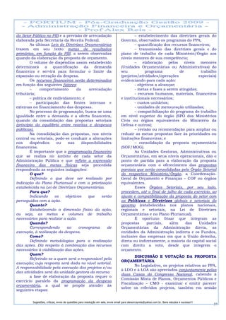 do Setor Público no PIB e a previsão de arrecadação                                       – estabelecimento das diretrizes gerais do
elaborada pela Secretaria da Receita Federal.                                     Governo, observados os programas do PPA;
        As últimas Leis de Diretrizes Orçamentárias                                       – quantificação dos recursos financeiros;
trazem em seu texto metas de resultados                                                   – transmissão das diretrizes gerais e do
primários, em função do PIB, a serem observadas                                   plano de trabalho de cada Ministério/Órgão aos
quando da elaboração da proposta de orçamento.                                    níveis menores de sua competência;
        O volume de dispêndios assim estabelecido                                         –    elaboração    pelos    níveis  menores
determinará      a    quantificação     da    demanda                             (Unidades Orçamentárias ou Administrativas) do
financeira e servirá para formular o limite da                                    seu           programa           de         trabalho
expansão ou retração da despesa.                                                  (projetos/atividades/operações             especiais)
        Os recursos financeiros serão determinados                                evidenciando para cada ação:
em função dos seguintes fatores:                                                          - objetivos a alcançar;
        –     comportamento         da     arrecadação                                    - metas e fases a serem atingidas;
tributária;                                                                               - recursos humanos, materiais, financeiros
        – política de endividamento; e                                            e institucionais necessários;
        – participação das fontes internas e                                              - custos unitários;
externas no financiamento das despesas.                                                   - unidades de mensuração utilizadas;
        No processo de programação, busca-se uma                                          – compatibilização do programa de trabalho
igualdade entre a demanda e a oferta financeira,                                  em nível superior do órgão (SPO dos Ministérios
quando da consolidação das propostas setoriais                                    Civis ou órgãos equivalentes do Ministério da
(princípio do equilíbrio entre receitas e despesas                                Defesa e outros);
públicas).                                                                                – revisão ou recomendação para ampliar ou
        Na consolidação das propostas, nos níveis                                 reduzir as metas propostas face às prioridades ou
central ou setoriais, pode-se conduzir a alterações                               limitações financeiras; e
nos     dispêndios      ou    nas      disponibilidades                                   – consolidação da proposta orçamentária
financeiras.                                                                      (SOF/MOG).
        É importante que a programação financeira                                         As Unidades Gestoras, Administrativas ou
que se realiza no âmbito de cada setor da                                         Orçamentárias, em seus níveis operacionais, dão o
Administração Pública e que reflete a expressão                                   ponto de partida para a elaboração da proposta
financeira das metas físicas seja procedida                                       orçamentária com o oferecimento das propostas
respondendo as seguintes indagações:                                              parciais que serão consolidadas pelo Órgão Setorial
        O que?                                                                    do respectivo Ministério/Órgão, a Coordenação-
        Definindo o que deve ser realizado por                                    Geral de Orçamento e Finanças – COF ou órgãos
indicação do Plano Plurianual e com a priorização                                 equivalentes.
estabelecida na Lei de Diretrizes Orçamentárias.                                          Esses Órgãos Setoriais, por seu lado,
        Para que?                                                                 procedem, até o final de julho de cada exercício, ao
        Indicando      os    objetivos     que    serão                           ajuste e compatibilização da proposta do setor com
perseguidos com a ação.                                                           as Políticas e Diretrizes globais e setoriais do
        Quanto?                                                                   governo (estabelecidas nos planos nacionais,
        Estabelecendo a dimensão física da ação,                                  regionais e setoriais, na Lei de Diretrizes
ou seja, as metas e volumes de trabalho                                           Orçamentárias e no Plano Plurianual).
necessários para realizar a ação.                                                         É oportuno frisar que integram as
        Quando?                                                                   propostas      parciais,    além     das   Unidades
        Correspondendo        ao     cronograma      de                           Orçamentárias da Administração direta, as
execução, à realização da despesa.                                                entidades da Administração indireta e os Fundos,
        Como?                                                                     inclusive das empresas em que a União detenha,
        Definindo metodologias para a realização                                  direta ou indiretamente, a maioria do capital social
das ações. Diz respeito à combinação dos recursos                                 com direito a voto, desde que integrem o
necessários à viabilização das ações.                                             orçamento.
        Quem?
                                                                                          DISCUSSÃO E VOTAÇÃO DA PROPOSTA
        Referindo-se a quem será o responsável pela
                                                                                  ORÇAMENTÁRIA
execução; cuja resposta será dada no nível setorial.
                                                                                          No Legislativo, os projetos relativos ao PPA,
A responsabilidade pela execução dos projetos e/ou
                                                                                  à LDO e à LOA são apreciados conjuntamente pelas
das atividades será da unidade gestora do recurso.
                                                                                  duas Casas do Congresso Nacional, cabendo à
        a fase de elaboração da proposta requer o
                                                                                  Comissão Mista de Planos, Orçamentos Públicos e
exercício paralelo da programação da despesa
                                                                                  Fiscalização – CMO - examinar e emitir parecer
orçamentária, a qual se propõe atender às
                                                                                  sobre os referidos projetos, também em sessão
seguintes etapas:


         Sugestões, críticas, envio de questões para resolução em sala, envie email para alexorcayreis@yahoo.com.br. Bons estudos e sucesso!!!
                                                                                                                                                 19
 