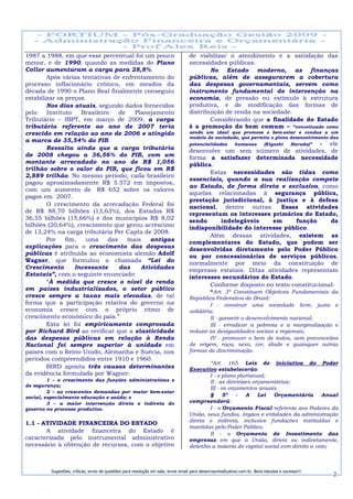 1987 a 1988, em que esse percentual foi um pouco                                  de viabilizar o atendimento e a satisfação das
menor, e de 1990, quando as medidas do Plano                                      necessidades públicas.
Collor aumentaram a carga para 28,8%.                                                     No Estado moderno, as finanças
        Após várias tentativas de enfrentamento do                                públicas, além de assegurarem a cobertura
processo inflacionário crônico, em meados da                                      das despesas governamentais, servem como
década de 1990 o Plano Real finalmente conseguiu                                  instrumento fundamental de intervenção na
estabilizar os preços.                                                            economia, de pressão ou estímulo à estrutura
        Nos dias atuais, segundo dados fornecidos                                 produtiva, e de modificação das formas de
pelo    Instituto   Brasileiro    de   Planejamento                               distribuição de renda na sociedade.
Tributário – IBPT, em março de 2009, a carga                                              Considerando que a finalidade do Estado
tributária referente ao ano de 2007 teria                                         é a promoção do bem comum – “conceituado como
crescido em relação ao ano de 2006 e atingido                                     sendo um ideal que promove o bem-estar e conduz a um
                                                                                  modelo de sociedade, que permite o pleno desenvolvimento das
a marca de 35,54% do PIB.
                                                                                  potencialidades   humanas     (Kiyoshi   Harada)”    - ele
        Ressalta ainda que a carga tributária                                     desenvolve um sem número de atividades, de
de 2008 chegou a 36,56% do PIB, com um                                            forma a satisfazer determinada necessidade
montante arrecadado no ano de R$ 1,056                                            pública.
trilhão sobre o valor do PIB, que ficou em R$
                                                                                         Estas necessidades são tidas como
2,889 trilhão. No mesmo período, cada brasileiro
                                                                                  essenciais, quando a sua realização compete
pagou aproximadamente R$ 5.572 em impostos,
                                                                                  ao Estado, de forma direta e exclusiva, como
com um aumento de R$ 652 sobre os valores
                                                                                  aquelas relacionadas à segurança pública,
pagos em 2007.
                                                                                  prestação jurisdicional, à justiça e à defesa
        O crescimento da arrecadação Federal foi                                  nacional, dentre outras. Essas atividades
de R$ 88,70 bilhões (13,63%), dos Estados R$                                      representam os interesses primários do Estado,
36,55 bilhões (15,66%) e dos municípios R$ 8,02                                   sendo     indelegáveis     em      função      da
bilhões (20,64%), crescimento que gerou acréscimo                                 indisponibilidade do interesse público.
de 13,24% na carga tributária Per Capta de 2008.
                                                                                         Além dessas atividades, existem as
        Por    fim,   uma     das    mais   antigas                               complementares do Estado, que podem ser
explicações para o crescimento das despesas                                       desenvolvidas diretamente pelo Poder Público
públicas é atribuída ao economista alemão Adolf                                   ou por concessionárias de serviços públicos,
Wagner, que formulou a chamada “Lei do                                            normalmente por meio da constituição de
Crescimento       Incessante      das    Atividades                               empresas estatais. Ditas atividades representam
Estatais”, com o seguinte enunciado:                                              interesses secundários do Estado.
        “À medida que cresce o nível de renda                                            Conforme disposto no texto constitucional:
em países industrializados, o setor público
                                                                                           “Art. 3º Constituem Objetivos Fundamentais da
cresce sempre a taxas mais elevadas, de tal                                       República Federativa do Brasil:
forma que a participação relativa do governo na                                            I - construir uma sociedade livre, justa e
economia cresce com o próprio ritmo de                                            solidária;
crescimento econômico do país.”                                                            II - garantir o desenvolvimento nacional;
        Esta lei foi empiricamente comprovada                                              III - erradicar a pobreza e a marginalização e
por Richard Bird ao verificar que a elasticidade                                  reduzir as desigualdades sociais e regionais;
das despesas públicas em relação à Renda                                                   IV - promover o bem de todos, sem preconceitos
Nacional foi sempre superior à unidade em                                         de origem, raça, sexo, cor, idade e quaisquer outras
países com o Reino Unido, Alemanha e Suécia, nos                                  formas de discriminação.
períodos compreendidos entre 1910 e 1960.
                                                                                          “Art. 165. Leis de iniciativa do Poder
        BIRD aponta três causas determinantes                                     Executivo estabelecerão:
da evidência formulada por Wagner:                                                        I - o plano plurianual;
         1 – o crescimento das funções administrativas e                                  II - as diretrizes orçamentárias;
de segurança;
                                                                                          III - os orçamentos anuais.
         2 – as crescentes demandas por maior bem-estar
social, especialmente educação e saúde; e                                                 §      5º   -   A    Lei  Orçamentária      Anual
         3 – a maior intervenção direta e indireta do                             compreenderá:
governo no processo produtivo.                                                            I - o Orçamento Fiscal referente aos Poderes da
                                                                                  União, seus fundos, órgãos e entidades da administração
                                                                                  direta e indireta, inclusive fundações instituídas e
1.1 - ATIVIDADE FINANCEIRA DO ESTADO
                                                                                  mantidas pelo Poder Público;
       A atividade financeira do Estado é                                                 II - o Orçamento de Investimento das
caracterizada pelo instrumental administrativo                                    empresas em que a União, direta ou indiretamente,
necessário à obtenção de recursos, com o objetivo                                 detenha a maioria do capital social com direito a voto;



         Sugestões, críticas, envio de questões para resolução em sala, envie email para alexorcayreis@yahoo.com.br. Bons estudos e sucesso!!!
                                                                                                                                                 2
 