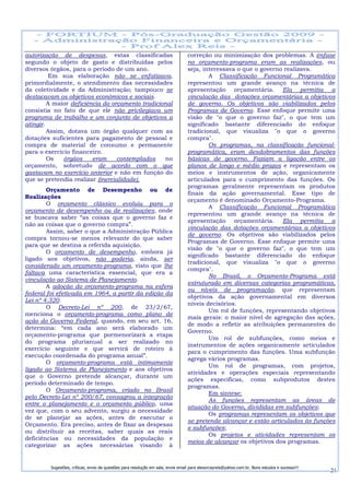 autorização de despesas, estas classificadas                                      correção ou minimização dos problemas. A ênfase
segundo o objeto de gasto e distribuídas pelos                                    no orçamento-programa eram as realizações, ou
diversos órgãos, para o período de um ano.                                        seja, interessava o que o governo realizava.
         Em sua elaboração não se enfatizava,                                             A Classificação Funcional Programática
primordialmente, o atendimento das necessidades                                   representou um grande avanço na técnica de
da coletividade e da Administração; tampouco se                                   apresentação orçamentária. Ela permitia a
destacavam os objetivos econômicos e sociais.                                     vinculação das dotações orçamentárias a objetivos
         A maior deficiência do orçamento tradicional                             de governo. Os objetivos são viabilizados pelos
consistia no fato de que ele não privilegiava um                                  Programas de Governo. Esse enfoque permite uma
programa de trabalho e um conjunto de objetivos a                                 visão de "o que o governo faz", o que tem um
atingir.                                                                          significado bastante diferenciado do enfoque
         Assim, dotava um órgão qualquer com as                                   tradicional, que visualiza "o que o governo
dotações suficientes para pagamento de pessoal e                                  compra".
compra de material de consumo e permanente                                                Os programas, na classificação funcional-
para o exercício financeiro.                                                      programática, eram desdobramentos das funções
         Os   órgãos     eram     contemplados    no                              básicas de governo. Faziam a ligação entre os
orçamento, sobretudo de acordo com o que                                          planos de longo e médio prazos e representam os
gastavam no exercício anterior e não em função do                                 meios e instrumentos de ação, organicamente
que se pretendia realizar (inercialidade).                                        articulados para o cumprimento das funções. Os
                                                                                  programas geralmente representam os produtos
        Orçamento de Desempenho ou de
                                                                                  finais da ação governamental. Esse tipo de
Realizações
                                                                                  orçamento é denominado Orçamento-Programa.
        O orçamento clássico evoluiu para o
                                                                                          A Classificação Funcional Programática
orçamento de desempenho ou de realizações, onde
                                                                                  representou um grande avanço na técnica de
se buscava saber “as coisas que o governo faz e
                                                                                  apresentação orçamentária. Ela permitia a
não as coisas que o governo compra”.
                                                                                  vinculação das dotações orçamentárias a objetivos
        Assim, saber o que a Administração Pública
                                                                                  de governo. Os objetivos são viabilizados pelos
compra tornou-se menos relevante do que saber
                                                                                  Programas de Governo. Esse enfoque permite uma
para que se destina a referida aquisição.
                                                                                  visão de "o que o governo faz", o que tem um
        O orçamento de desempenho, embora já
                                                                                  significado bastante diferenciado do enfoque
ligado aos objetivos, não poderia, ainda, ser
                                                                                  tradicional, que visualiza "o que o governo
considerado um orçamento-programa, visto que lhe
                                                                                  compra".
faltava uma característica essencial, que era a
                                                                                          No Brasil, o Orçamento-Programa está
vinculação ao Sistema de Planejamento.
                                                                                  estruturado em diversas categorias programáticas,
        A adoção do orçamento-programa na esfera
                                                                                  ou níveis de programação, que representam
federal foi efetivada em 1964, a partir da edição da
                                                                                  objetivos da ação governamental em diversos
Lei nº 4.320.
                                                                                  níveis decisórios.
        O Decreto-Lei nº 200, de 23/2/67,
                                                                                          Um rol de funções, representando objetivos
menciona o orçamento-programa como plano de
                                                                                  mais gerais: o maior nível de agregação das ações,
ação do Governo Federal, quando, em seu art. 16,
                                                                                  de modo a refletir as atribuições permanentes do
determina: “em cada ano será elaborado um
                                                                                  Governo.
orçamento-programa que pormenorizará a etapa
                                                                                          Um rol de subfunções, como meios e
do programa plurianual a ser realizado no
                                                                                  instrumentos de ações organicamente articulados
exercício seguinte e que servirá de roteiro à
                                                                                  para o cumprimento das funções. Uma subfunção
execução coordenada do programa anual”.
                                                                                  agrega vários programas.
        O orçamento-programa está intimamente
                                                                                          Um rol de programas, com projetos,
ligado ao Sistema de Planejamento e aos objetivos
                                                                                  atividades e operações especiais representando
que o Governo pretende alcançar, durante um
                                                                                  ações específicas, como subprodutos destes
período determinado de tempo.
                                                                                  programas.
        O Orçamento-programa, criado no Brasil
                                                                                          Em síntese:
pelo Decreto-Lei nº 200/67, consagrou a integração
                                                                                          As funções representam as áreas de
entre o planejamento e o orçamento público, uma
                                                                                  atuação do Governo, divididas em subfunções;
vez que, com o seu advento, surgiu a necessidade
                                                                                          Os programas representam os objetivos que
de se planejar as ações, antes de executar o
                                                                                  se pretende alcançar e estão articulados às funções
Orçamento. Era preciso, antes de fixar as despesas
                                                                                  e subfunções;
ou distribuir as receitas, saber quais as reais
                                                                                          Os projetos e atividades representam os
deficiências ou necessidades da população e
                                                                                  meios de alcançar os objetivos dos programas.
categorizar as ações necessárias visando à


         Sugestões, críticas, envio de questões para resolução em sala, envie email para alexorcayreis@yahoo.com.br. Bons estudos e sucesso!!!
                                                                                                                                                 21
 