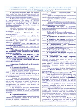 O Orçamento-programa pode ser definido                                            –     atribui        responsabilidade       ao
como sendo “um plano de trabalho expresso por                                     administrador;
um conjunto de ações a realizar e pela identificação                                      – permite interdependência e conexão entre
dos recursos necessários à sua execução”.                                         os diferentes programas do trabalho;
        O Orçamento-programa é um instrumento                                             – permite mobilizar recursos com razoável
de operacionalização das ações do governo,                                        antecedência;
viabilizando seus projetos/atividades/operações                                           – permite identificar duplicidade de esforços;
especiais em consonância com os planos e                                                  – permite o controle de custos dos produtos
diretrizes estabelecidos, oferecendo destaque às                                  oferecidos pelo governo à sociedade.
seguintes vantagens:                                                                      Observação: Na teoria, o orçamento-
        a) melhor planejamento de trabalho;                                       programa estabelece os objetivos como critério para
        b) maior precisão na elaboração dos                                       alocação de recursos.
orçamentos;
                                                                                         Elaboração do Orçamento-Programa
        c)      melhor       determinação        das
                                                                                         Identificam-se algumas fases necessárias,
responsabilidades;
                                                                                  quais sejam:
        d) maior oportunidade para redução dos                                             1. Determinação da situação: identificação dos
custos;                                                                           problemas existentes.
        e) maior compreensão do conteúdo                                                   2. Diagnóstico da situação: identificação das
orçamentário por parte do Executivo, do                                           causas que concorrem para o aparecimento dos problemas.
Legislativo e do público;                                                                  3. Apresentação das soluções: identificação das
        f) facilidade para identificação de                                       alternativas viáveis para solucionar os problemas.
                                                                                           4.     Estabelecimento         das     prioridades:
duplicação de funções;                                                            ordenamento das soluções encontradas.
        g) melhor controle da execução do                                                  5. Definição dos objetivos: estabelecimento do que
programa;                                                                         se pretende fazer e o que se conseguirá com isso.
        h) identificação dos gastos e realizações                                          6. Determinação das tarefas: identificação das
por programa e sua comparação em termos                                           ações necessárias para atingir os objetivos.
                                                                                           7. Determinação dos recursos: arrolamento dos
absolutos e relativos;
                                                                                  meios: recursos humanos, materiais, técnicos, institucionais e
        i) apresentação dos objetivos e dos                                       serviços de terceiros necessários.
recursos      da    instituição    e    do     inter-                                      8. Determinação dos meios financeiros:
relacionamento entre custos e programas; e                                        expressão monetária dos recursos alocados. O custo
        j) ênfase no que a instituição realiza e                                  financeiro necessário para utilizar os recursos que
não no que ela gasta.                                                             necessitam ser mobilizados.
                                                                                          No atual modelo orçamentário brasileiro
        Orçamento Tradicional x Orçamento-                                        existe estreita conexão entre Planejamento e
Programa                                                                          Orçamento, formando        assim,    um    binômio
        O Orçamento Tradicional                                                   inseparável.
        – não é baseado em uma programação;                                               Para os estudiosos da área, distribuição de
        – distribui recursos segundo os objetos de                                recursos é Política Pública e deve ter por base o
gasto (pessoal, material de consumo, etc.);                                       entrelaçamento                                entre
        – força os diferentes setores públicos a                                  Planejamento/Orçamento/Implementação.
pressionarem a Administração superior em busca                                            Esse entrosamento, no caso brasileiro, teve
de maiores recursos;                                                              seu marco inicial com o advento da Lei nº
        – conduz os responsáveis superiores a                                     4.320/64, que pretendeu instituir o Orçamento-
procederem a cortes indiscriminados no montante                                   Programa, instrumento de alocação de recursos
dos recursos solicitados, no intuito de adequar a                                 com ênfase não no objeto de gasto, mas no seu
despesa     à    estimativa   de  receita   ou   a                                objetivo.
superestimarem as receitas, para atender às                                               Um dos problemas mais evidentes da
pressões nas despesas;                                                            economia brasileira tem sido a ausência de
        – não incentiva a busca da economicidade                                  planejamento de longo prazo.
por parte do administrador, já que não possui                                             Os modelos afetados por longos períodos de
mecanismos de controle de custos dos produtos                                     inflação alta tornam-se estéreis no campo do
oferecidos.                                                                       planejamento, situação essa que compromete a
                                                                                  continuidade dos programas e projetos, ensejando
       O Orçamento-Programa                                                       o que se costuma chamar, nas palavras de Peter
       – atribui recursos para o cumprimento de                                   Drucker, de “era da descontinuidade”.
determinados objetivos e metas; e não para um                                             Ainda no dizer de Peter Drucker, “o
conjunto de compras e pagamentos;                                                 planejamento de longo prazo não trata de ações
                                                                                  futuras; mas da futuridade das atuais decisões”.


         Sugestões, críticas, envio de questões para resolução em sala, envie email para alexorcayreis@yahoo.com.br. Bons estudos e sucesso!!!
                                                                                                                                                 22
 