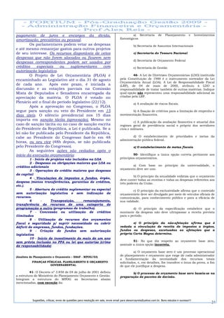 pagamento de juros e encargos da dívida,                                                     a) Secretaria          de    Planejamento        e    Investimentos
                                                                                    Estratégicos
amortização, precatórios ou pessoal.
        Os parlamentares podem vetar as despesas                                               b) Secretaria de Assuntos Internacionais
e até mesmo remanejar gastos para outros projetos
de seu interesse. Os recursos disponíveis de vetos                                             c) Secretaria do Tesouro Nacional
despesas que não forem alocados ou ficarem sem
                                                                                               d) Secretaria de Orçamento Federal
despesas correspondentes podem ser usados por
créditos    especiais    ou    suplementares      com                                          e) Secretaria de Gestão
autorização legislativa.
        O Projeto de Lei Orçamentária (PLOA) é                                               46- A Lei de Diretrizes Orçamentárias (LDO) instituída
encaminhado ao Legislativo até o dia 31 de agosto                                   pela Constituição de 1988 é o instrumento norteador da Lei
                                                                                    Orçamentária Anual (LOA). A Lei de Responsabilidade Fiscal
de cada ano.       Após este prazo, é iniciada a                                    (LRF), de 04 de maio de 2000, atribuiu à LDO a
discussão e as votações parciais na Comissão                                        responsabilidade de tratar também de outras matérias. Indique
Mista de Deputados e Senadores encarregada da                                       qual opção não representou uma responsabilidade adicional às
apreciação da matéria. O PLOA é votado no                                           criadas pela LRF.
Plenário até o final do período legislativo (22/12).                                           a) A avaliação de riscos fiscais.
        Após a aprovação no Congresso, o PLOA
segue para sanção ou veto do Presidente em 15                                              b) A fixação de critérios para a limitação de empenho e
dias úteis. O silêncio presidencial nos 15 dias                                     movimentação financeira.
importa em sanção tácita (aprovação). Mesmo no
                                                                                             c) A publicação da avaliação financeira e atuarial dos
caso de sanção tácita ou no caso de sanção escrita                                  regimes geral de previdência social e próprio dos servidores
do Presidente da República, a Lei é publicada. Se a                                 civis e militares.
lei não for publicada pelo Presidente da República,
cabe ao Presidente do Congresso fazê-lo em 48                                               d) O estabelecimento de prioridades e metas da
                                                                                    administração pública federal.
horas, ou seu vice (48h depois, se não publicada
pelo Presidente do Congresso).                                                                 e) O estabelecimento de metas fiscais.
        As seguintes ações são vedadas após o
início da execução orçamentária:                                                             50- Identifique a única opção correta pertinente aos
         1 - Início de projetos não incluídos na LOA                                princípios orçamentários.
         2 - Despesas ou obrigações maiores que LOA ou
créditos adicionais                                                                         a) Com base no princípio da universalidade, o
                                                                                    orçamento deve ser uno.
         3 - Operações de crédito maiores que despesas
de capital
                                                                                             b) O princípio da anualidade enfatiza que o orçamento
         4 - Vinculações de impostos a fundos, órgão,
                                                                                    deve conter todas as receitas e todas as despesas referentes aos
despesa (menos transferências, garantias de créditos,                               três poderes da União.
etc.).
         5 - Abertura de crédito suplementar ou especial                                     c) O princípio da exclusividade afirma que o conteúdo
sem autorização legislativa e sem indicação de                                      orçamentário deve ser divulgado por meio de veículos oficiais de
recursos.                                                                           comunicação, para conhecimento público e para a eficácia de
         6       -     Transposição,       remanejamento,                           sua validade.
transferência de recursos de uma categoria de
programação a outra (programas de trabalho).                                                 d) O princípio da especificação estabelece que o
         7 - Concessão ou utilização de créditos                                    montante da despesa não deve ultrapassar a receita prevista
ilimitados                                                                          para o período.
         8 - Utilização de recursos dos orçamentos
fiscal e seguridade p/ suprir necessidade ou cobrir                                         e) O princípio da não-afetação afirma que é
déficit de empresas, fundos, fundações.                                             vedada a vinculação de receita de impostos a órgãos,
         9 - Criação de fundos sem autorização                                      fundos ou despesas, excetuadas as afetações que a
legislativa                                                                         própria Carta Magna determina.
         10 - Início de investimento de mais de um ano
sem prévia inclusão no PPA ou lei que autorize (crime                                        51- No que diz respeito ao orçamento base zero,
de responsabilidade)                                                                assinale a única opção incorreta.

                                                                                              a) O orçamento base zero é um processo operacional
(Analista de Planejamento e Orçamento – ESAF - MPOG/03)
                                                                                    de planejamento e orçamento que exige de cada administrador
                                                                                    a fundamentação da necessidade dos recursos totais
          FINANÇAS PÚBLICAS, PLANEJAMENTO E ORÇAMENTO                               solicitados, e, em detalhes, lhe transfere o ônus da prova, a fim
                     GOVERNAMENTAL                                                  de que ele justifique a despesa.

         41- O Decreto nº 3.858 de 04 de julho de 2001 definiu                             b) O processo de orçamento base zero baseia-se na
a estrutura do Ministério do Planejamento Orçamento e Gestão.                       preparação de pacotes de decisão.
Integram a estrutura do MPOG as Secretarias abaixo
mencionadas, com exceção da:




           Sugestões, críticas, envio de questões para resolução em sala, envie email para alexorcayreis@yahoo.com.br. Bons estudos e sucesso!!!
                                                                                                                                                              24
 