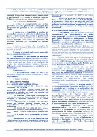 contábil, financeira, orçamentária, operacional                                    Executivo para o exercício de 2009 e dá outras
                                                                                   providências.
e patrimonial, e a apoiar o controle externo
                                                                                           - DECRETO Nº 6.808, DE 30 DE MARÇO DE 2009 -
(TCU) no exercício de sua missão institucional.                                    Altera os arts. 1º, 2º e 8º e os Anexos I, II, VI, VII, VIII, IX e
        Tem as seguintes finalidades:                                              X do Decreto nº 6.752, de 28 de janeiro de 2009, que
                                                                                   dispõe sobre a programação orçamentária e financeira,
        a) avaliar o cumprimento das metas                                         estabelece o cronograma mensal de desembolso do Poder
previstas no plano plurianual, a execução dos                                      Executivo para o exercício de 2009, e dá outras
programas de governo e dos orçamentos da                                           providências.
União;                                                                             4.2 - CONCEITOS E PRINCÍPIOS
        b) comprovar a legalidade e avaliar os                                             O orçamento pode ser definido como um
resultados, quanto à eficácia e eficiência, da                                     instrumento      de   planejamento   da   ação
gestão orçamentária, financeira e patrimonial                                      governamental, composto das despesas fixadas
nos órgãos e nas entidades da Administração                                        pelo Poder Legislativo, autorizando o Poder
Pública Federal, bem como da aplicação de                                          Executivo a realizá-las durante um exercício
recursos públicos por entidades de direito                                         financeiro, mediante a arrecadação de receitas
privado;                                                                           suficientes e previamente estimadas.
        c) exercer o controle das operações de                                             E ainda, segundo Aliomar Baleeiro, “o
crédito, avais e garantias, bem como dos direitos e                                orçamento é considerado o ato pela qual o Poder Legislativo
haveres da União;                                                                  prevê e autoriza o Poder Executivo, por certo período e em
                                                                                   pormenor, as despesas destinadas ao funcionamento dos
        d) apoiar o controle externo no exercício                                  serviços públicos e outros fins adotados pela política econômica
de sua missão institucional.                                                       ou geral do país, assim como a arrecadação das receitas já
                                                                                   criadas em lei”.
        Compreende as atividades de avaliação                                              Convém esclarecer que o orçamento não é
do cumprimento das metas previstas no plano                                        fonte geradora de recursos. O seu principal reflexo
plurianual, da execução dos programas de governo                                   se dá na redistribuição de riquezas disponíveis
e dos orçamentos da União e de avaliação da                                        na sociedade e arrecadadas pelo Estado por
gestão dos administradores públicos federais,                                      meio do Sistema Tributário Nacional.
utilizando como instrumentos a auditoria e a
                                                                                           Assim sendo, ademais de ser um
fiscalização.
                                                                                   instrumento de caráter da vontade popular,
        É integrado por:                                                           justificada pela atuação do Poder Legislativo
        a) a Controladoria –Geral da União (ex                                     nas fases de aprovação e controle, o orçamento
Secretaria Federal de Controle Interno/SFC), como                                  deve contribuir com a redução das desigualdades
órgão central;                                                                     da sociedade, uma vez que se reveste em
        b) órgãos setoriais.                                                       instrumento      de   planejamento    das      ações
                                                                                   governamentais, possibilitando a distribuição de
4 - ORÇAMENTO PÚBLICO                                                              riquezas.
4.1 – MARCO REGULATÓRIO ATUAL                                                              O Orçamento Público, em sentido amplo, é
         - Constituição Federal (88) – Seção II – Dos                              um documento legal (aprovado por lei) contendo
Orçamentos – art. 165 a 169;                                                       a previsão de receitas e a estimativa de
         - Lei nº 4.320/64 - Estatui Normas Gerais de
Direito Financeiro para elaboração e controle dos
                                                                                   despesas a serem realizadas por um Governo em
orçamentos e balanços da União, dos Estados, dos                                   um determinado exercício (geralmente um ano).
Municípios e do Distrito Federal.                                                          Ao    longo   da    vigência   das      sete
         - Lei 93.872/86 - Dispõe sobre a unificação dos                           Constituições brasileiras (1824, 1891, 1934,
recursos de caixa do Tesouro Nacional, atualiza e
consolida     a   legislação   pertinente    e  dá   outras
                                                                                   1937, 1946, 1967 e 1988), de acordo com as
providências.                                                                      características que determinam a maneira pela
         - Lei Complementar nº 101/2000 – LRF - Estabelece                         qual o orçamento é elaborado, pode-se dizer que
normas      de   finanças    públicas   voltadas   para   a                        o Brasil vivenciou três tipos de orçamento:
responsabilidade     na    gestão   fiscal   e  dá   outras
providências.
                                                                                           -   Legislativo:   utilizado  em      países
         - LEI 11.653, DE 7 DE ABRIL DE 2008 - Dispõe                              parlamentaristas, no qual a Elaboração, a
sobre o Plano Plurianual para o período 2008/2011.                                 Votação e a Aprovação do orçamento são de
         - LEI No 11.768, DE 14 DE AGOSTO DE 2008 - LDO                            competência do Poder Legislativo, cabendo ao
2009                                                                               Executivo a sua execução (Constituição de 1891);
         - LEI No 11.897, DE 30 DE DEZEMBRO DE 2008 –
LOA 2009.                                                                                  - Executivo: utilizado em países onde
                                                                                   impera o poder absoluto, no qual a Elaboração, a
         - DECRETO Nº 6.752, DE 28 DE JANEIRO DE 2009                              Votação, a Execução e o Controle do orçamento
- Dispõe sobre a programação orçamentária e financeira,
estabelece o cronograma mensal de desembolso do Poder                              são de competência do Poder Executivo
                                                                                   (Constituição de 1937);


          Sugestões, críticas, envio de questões para resolução em sala, envie email para alexorcayreis@yahoo.com.br. Bons estudos e sucesso!!!
                                                                                                                                                  6
 