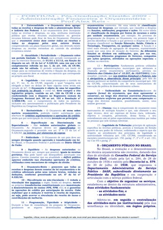 2 - Universalidade – o Orçamento deve agregar                               orçamentárias existentes. Há uma tabela de classificação
todas as receitas e despesas de toda a administração direta                         funcional de despesas, por exemplo, que classifica a despesa
e indireta dos Poderes. A Lei orçamentária deve incorporar                          em funções, subfunções, programas e ações. Há outra tabela
todas as receitas e despesas, ou seja, nenhuma instituição                          de classificação da despesa por fontes de recursos e outra
pública que receba recursos orçamentários ou gerencie                               por unidade orçamentária, por exemplo. No processo de
recursos federais pode ficar de fora do Orçamento. Preceitua                        programação da despesa no Orçamento, em primeiro lugar é
que o orçamento único deve conter todas as receitas e                               preciso identificar a função a que pertence a despesa (se é uma
todas    as    despesas    pelos    seus   valores   brutos,                        despesa classificável na função Educação, Saúde, Ciência e
compreendendo um plano financeiro global, não devendo existir                       Tecnologia, Transportes, ou qualquer outra). A função é o
despesas ou receitas estranhas ao controle da atividade                             nível mais elevado de agregação de despesas, representando
econômica estatal.                                                                  quase que uma área de atuação do Governo. As diferentes
                                                                                    funções se dividem em subfunções, que, por sua vez,
          3 - Anualidade / Periodicidade – o Orçamento cobre                        comportam diferentes programas de Governo, compostos
um período limitado. No Brasil, este período corresponde ao                         por ações (projetos, atividades ou operações especiais) a
ano ou exercício financeiro, de 01/01 a 31/12, em função do                         realizar no exercício.
disposto no art. 34 da Lei nº 4.320/64, uma vez que a lei
complementar referida no inc. I, do art. 165, da CF/88,                                      12 – Participativo: fundamenta práticas utilizadas
ainda não foi editada. O período estabelece um limite de                            por algumas administrações municipais que adotaram a
tempo para as estimativas de receita e fixação da despesa, ou                       chamada gestão orçamentária participativa, prevista no
seja, o orçamento deve se realizar no exercício que corresponde                     Estatuto das Cidades (Lei nº 10.257, de 10/07/2001). Cabe
ao próprio ano fiscal.                                                              ressaltar, contudo, que nos âmbitos Estadual e Federal, não
                                                                                    é obrigatória a observância desse princípio, pelo fato do
         4 - Legalidade – traz como pressuposto o contido no                        mesmo pertencer ao âmbito da competência municipal (art. 182
art. 5º, inc. II, da CF/88, segundo o qual “ninguém será                            da CF/88), caracterizando um de seus instrumentos de
obrigado a fazer ou deixar de fazer alguma coisa senão em                           execução da política de desenvolvimento urbano.
virtude de lei”. O Orçamento é objeto de uma lei específica
(Lei ordinária no Brasil), e como tal, deve cumprir o rito                                   13 – Uniformidade ou Consistência:decorre do
legislativo próprio, contido no art. 166 da CF/88 e em                              aspecto formal do orçamento, que deve apresentar e
conformidade com o disposto no Regimento comum do                                   conservar, ao longo dos diversos exercícios financeiros,
Congresso Nacional (art. 89 ao art. 103 e Resolução nº                              uma estrutura uniforme que permita uma comparação ao
1/2006-CN), com o cumprimento de todos os quesitos,                                 longo dos diversos mandatos, possibilitando, assim, uma
inclusive seu sancionamento e publicação pelo Presidente da                         análise gerencial.
República ou Congresso Nacional.
                                                                                             14 – Clareza: visa à compreensão do orçamento como
        5 - Exclusividade – O Orçamento só versa sobre                              instrumento de múltipla funções e que, não obstante o seu
matéria orçamentária, podendo conter autorização para                               rigor técnico, deve ser expresso de forma clara, ordenada,
abertura de créditos suplementares e operações de crédito,                          objetiva e completa, permitindo, dessa forma, o seu
ainda que por antecipação da receita (exceção ao princípio).                        entendimento não só pelos especialistas,mas também por todas
                                                                                    as pessoas que nele tenham interesse.
        6    -  Especificação   ou    Discriminação                      ou
Especialização – São vedadas autorizações globais                        no                   15 – Legalidade da Tributação: princípio de aplicação
Orçamento. As despesas devem ser especificadas                           no         específica às receitas públicas, postula a limitação do Estado
Orçamento,segundo o pcontido nos art. 5º e 15 da Lei                     nº         quanto ao seu poder de tributar, enfatizando o aspecto que diz
4.320/64, no mínimo, por elementos de espesa.                                       respeito ao atendimento dos princípios da legalidade e
                                                                                    anterioridade tributária (art. 150, CF/88), considerando as
        7 - Publicidade – O Orçamento de um país deve ser                           exceções constitucionais (art. 150, parág. 1º, 2º e 3º; e art. 153,
sempre divulgado quando aprovado e transformado em lei.                             inc I ao VII e parág. 2º.
No Brasil, o Orçamento Federal é publicado no Diário Oficial
da União.                                                                                   5 - ORÇAMENTO PÚBLICO NO BRASIL
         8 - Equilíbrio – As despesas autorizadas no                                        No Brasil, a evolução e o desenvolvimento
Orçamento devem ser, sempre que possível, iguais às receitas                        da técnica orçamentária são recentes, datando dos
previstas. Não pode haver um desequilíbrio acentuado nos                            dias de atividade do Conselho Federal do Serviço
gastos. Convém ressaltar que na atualidade o déficit público
aparece embutido nas chamadas operações de créditos,
                                                                                    Público Civil, criado pela Lei n. 284, de 28 de
utilizadas como mecanismo de rolagem da dívida.                                     outubro de 1936 e extinto pelo Decreto-lei n. 579,
                                                                                    de 30 de julho de 1938, que organizou o
         9 - Orçamento-Bruto – prescreve que todas as
receitas e despesas devem constar da lei orçamentária e de
                                                                                    Departamento        Administrativo    do   Serviço
créditos adicionais pelos seus valores brutos, vedadas as                           Público - DASP, subordinado diretamente ao
deduções, conforme preceituado no art. 6º da lei nº                                 Presidente da República e em cooperação e
4.320/64.                                                                           articulação com o serviço público federal.
         10 - Não-afetação ou não-vinculação – É vedada a
vinculação dos impostos a órgão, fundo ou despesa, exceto
                                                                                            Com o objetivo de organizar os serviços,
as próprias transferências constitucionais para manutenção                          estabeleceu-se dentro da estrutura administrativa,
e desenvolvimento do ensino (FPE, FPM, etc). e as garantias                         duas atividades fundamentais:
às operações de crédito por antecipação da receita. Cabe
                                                                                            - as atividades-fim; e
enfatizar que a vedação é restrita à receita de impostos,
ou seja, pode ocorrer a vinculação da receita de taxas e                                    - as atividades-meio
contribuições de melhoria.
                                                                                           Adotou-se, em seguida a centralização
        11 - Programação, Tipicidade e Atipicidade –                                das atividades-meio (as institucionais) pela sua
Durante a fase de consolidação da proposta de Orçamento,
geralmente   se   seguem     determinadas   classificações
                                                                                    semelhança ou identidade, em órgãos próprios,



           Sugestões, críticas, envio de questões para resolução em sala, envie email para alexorcayreis@yahoo.com.br. Bons estudos e sucesso!!!
                                                                                                                                                    8
 