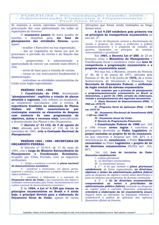 de maneira a serem exercidas uniformemente,                                        alterações que foram sendo realizadas ao longo
procurando dar uma padronização em todas as                                        desses anos.
repartições do Governo.                                                                   A Lei 4.320 estabelece pela primeira vez
        O orçamento passou de mero quadro de                                       os princípios da transparência orçamentária no
receitas    e    despesas     para   ser   base   de                               seu art. 2º:
planejamento das atividades futuras, quais                                                 "A Lei do Orçamento conterá a discriminação da
sejam:                                                                             receita e despesa, de forma a evidenciar a política
        - auxiliar o Executivo na sua organização;                                 econômico-financeira e o programa de trabalho do
                                                                                   governo, obedecidos os princípios da unidade,
        - dar ao Legislativo as bases em que se
                                                                                   universalidade e anualidade"
processam a previsão da receita e da fixação das
                                                                                           Em 1967, o Decreto Lei nº 200, de 25 de
despesas;
                                                                                   fevereiro criou o Ministério do Planejamento e
        -    proporcionar      à   administração   a                               Coordenação Geral e estabelece como sua área de
oportunidade de exercer um controle mais efetivo e                                 competência a programação orçamentária e a
real;                                                                              proposta orçamentária anual.
        - servir de base para a tomada de contas;                                          Por sua vez, o Ministro, através da Portaria
        - tornar-se um instrumento fundamental à                                   nº 20, de 2 de março de 1971, alterada pela
administração;                                                                     Portaria nº 46, de 5 de junho de 1972, dá a então
        - centralizar as atividades orçamentárias da                               Subsecretaria de Orçamento e Finanças, hoje
União num órgão especializado.                                                     Secretaria de Orçamento Federal, a atribuição
                                                                                   de órgão central do sistema orçamentário.
       PERÍODO: 1945 - 1964                                                                 Vale ressaltar que o processo de planejamento
       A Constituição de 1946, denominada                                          e programação/execução orçamentária no Brasil se
"planejamentista", explicita a criação de planos                                   desenvolveu, a partir de 1969, através da elaboração,
                                                                                   revisão e acompanhamento dos seguintes documentos:
setoriais e regionais, com reflexos no orçamento,
                                                                                            I - Plano Nacional de Desenvolvimento (PND) - I
ao estabelecer vinculações com a receita. A                                        PND em 1972-74
experiência brasileira na elaboração de Planos                                              II - Programa Geral de Aplicação (PGA) - I PGA
Globais    até    1964     caracterizou-se    por                                  em 1973-75
contemplar somente os elementos de despesa                                                  III - Orçamento Plurianual de Investimento (OPI)
com ausência de uma programação de                                                 - I OPI em 1968-70
objetivos, metas e recursos reais, intensificando                                           IV - Orçamento Anual da União.
a desvinculação dos Planos e dos Orçamentos.                                                V- Decreto de Programação Financeira
       O Decreto nº 51.152, de 5 de agosto de                                             A Constituição Federal de 1988 (art. 165
1961, alterado pelo Decreto nº 152, de 16 de                                       a 169) trouxe novas regras e conceitos: a
novembro de 1961, cria a Comissão Nacional de                                      prerrogativa devolvida ao Poder Legislativo de
Planejamento.                                                                      propor emendas ao projeto de lei do orçamento,
                                                                                   no que concerne à despesa (art 166, §3º), e a
       PERÍODO 1964 - 1988 - SECRETARIA DE                                         determinação de, anualmente, o Poder Executivo
ORÇAMENTO FEDERAL                                                                  encaminhar ao Poder Legislativo o projeto de lei
                                                                                   de diretrizes orçamentárias (PLDO) (art. 165,
       O Decreto nº 53.914, de 11 de maio de
                                                                                   §2º).
1964, cria o cargo de Ministro Extraordinário do
                                                                                           “Art. 165. Leis de iniciativa do Poder
Planejamento     e   Coordenação     Econômica,                                    Executivo estabelecerão:
ocupado por Celso Furtado, com as seguintes                                                I - o plano plurianual;
atribuições:                                                                               II - as diretrizes orçamentárias;
         1 - "dirigir e coordenar a revisão do plano nacional                              III - os orçamentos anuais.
de desenvolvimento econômico;                                                              § 1º - A lei que instituir o plano plurianual
         2 - coordenar e harmonizar, em planos gerais,                             estabelecerá, de forma regionalizada, as diretrizes,
regionais e setoriais, os programas e projetos elaborados por                      objetivos e metas da administração pública federal
órgãos públicos; e                                                                 para as despesas de capital e outras delas decorrentes e
         3 - coordenar a elaboração e a execução do                                para as relativas aos programas de duração continuada.
Orçamento Geral da União e dos orçamentos dos órgãos e                                     § 2º - A lei de diretrizes orçamentárias
entidades subvencionadas pela União, harmonizando-os com                           compreenderá         as    metas    e    prioridades da
o plano nacional de desenvolvimento econômico".                                    administração pública federal, incluindo as despesas
       É de 1964, a Lei nº 4.320 que traçou os                                     de capital para o exercício financeiro subseqüente,
princípios orçamentários no Brasil e é ainda                                       orientará a elaboração da lei orçamentária anual,
hoje, a principal diretriz para a elaboração do                                    disporá sobre as alterações na legislação tributária e
Orçamento Geral da União, apesar de várias                                         estabelecerá a política de aplicação das agências
                                                                                   financeiras oficiais de fomento.




          Sugestões, críticas, envio de questões para resolução em sala, envie email para alexorcayreis@yahoo.com.br. Bons estudos e sucesso!!!
                                                                                                                                                  9
 