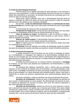 5. A meta da administração financeira
Pode-se admitir que o objetivo primordial de cada empresa é o de maximizar a
riqueza de seus proprietários. A meta da administração financeira coincide com o objetivo
básico dos proprietários ou acionistas. As decisões financeiras são orientadas para o aumento do valor de mercado da empresa.
Neste ponto, alguns poderiam supor que a administração financeira teria por
objetivo a obtenção do maior lucro dentro do menor prazo possível. A idéia de maximização dos lucros não satisfaz por seu conteúdo imediatista.
Na verdade, a meta da administração financeira é a maximização da riqueza dos acionistas que constitui algo muito mais amplo e profundo do que a maximização
dos lucros.
A maximização da riqueza envolve os seguintes aspectos:
Perspectiva de longo prazo: A empresa deve ser perpetuada, com isso poderá sacrificar a rentabilidade atual em troca de maiores benefícios no futuro.
Valor do dinheiro no tempo: Considerando o valor do dinheiro no tempo, a
seleção dos projetos a serem implementados visará aumentar ou, pelo menos, manter o
valor de mercado da empresa.
Retorno do capital próprio: A administração financeira deverá atender a expectativa dos acionista, que é a remuneração através dos dividendos.
Risco: O retorno deve ser compatível com o risco assumido. Maior risco implica a expectativa de maior retorno.
Dividendos: Deve ser adotada uma política de distribuição regular de dividendos para não desapontar aqueles acionistas que apreciam receber dividendos periódicos.
6. Análise financeira de empresas
A análise financeira é uma ferramenta que nos auxilia na avaliação da empresa. A contabilidade é a linguagem dos negócios e as demonstrações contábeis são os
canais de comunicação que nos fornecem dados e informações para diagnosticarmos o
desempenho e a saúde financeira da empresa. A análise financeira ultrapassa a fronteira
das demonstrações financeiras.
A análise financeira precisa ter um enfoque holístico, abrangendo a estratégia
da empresa, na qual inclui suas decisões de investimento e de financiamento, e, ainda,
suas operações.
As empresas têm objetivos importantes, como o retorno para os acionistas,
propiciar um bom ambiente de trabalho para os funcionários, sua responsabilidade social,
entre outros. A estratégia compreende os meios para atingir os objetivos. A empresa identifica as oportunidades e os riscos oferecidos pelo ambiente externo, define o que fazer e
implementa ou ajusta sua estrutura organizacional para operacionalização daquilo que
definiu.
No âmbito estratégico, podemos identificar três áreas de decisões financeiras:
Decisões de investimento: referem-se tanto à administração da estrutura do
ativo quanto a implementação de novos projetos. Na administração da estrutura do ativo,
diz respeito às aplicações de recursos em ativos, bem como aos retornos esperados e
aos riscos oferecidos por esses ativos.
Decisões de financiamento: referem-se à forma de como financiar os ativos,
isto é, decorrem da estrutura de capitais que a empresa quer manter. Para cada unidade
monetária de capital próprio, quanto a empresa quer manter de empréstimo? Qual o efeito
de alavancagem, isto é, qual a melhoria no retorno, para os proprietários, conseguida pela
empresa com o uso de recursos de terceiros? Quais os riscos que isso representa?
10

 
