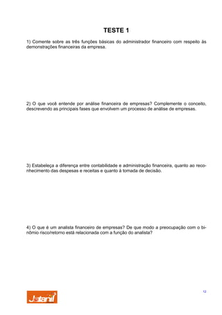 TESTE 1
1) Comente sobre as três funções básicas do administrador financeiro com respeito às
demonstrações financeiras da empresa.

2) O que você entende por análise financeira de empresas? Complemente o conceito,
descrevendo as principais fases que envolvem um processo de análise de empresas.

3) Estabeleça a diferença entre contabilidade e administração financeira, quanto ao reconhecimento das despesas e receitas e quanto à tomada de decisão.

4) O que é um analista financeiro de empresas? De que modo a preocupação com o binômio risco/retorno está relacionada com a função do analista?

12

 