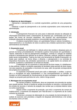 Unidade 2
ORÇAMENTO EMPRESARIAL

1. Objetivos de Aprendizagem
- Apresentar o planejamento e o controle orçamentário, partindo de uma perspectiva
global;
- Destacar o papel do planejamento e do controle orçamentário como instrumento de
administração;
2. Introdução
O planejamento financeiro de curto prazo é elaborado através da utilização de
informações financeiras sobre o desempenho da empresa que, combinadas com as projeções dos fluxos de recursos esperados, vão propiciar aos administradores uma
avaliação adequada da situação presente e uma previsão das perspectivas futuras.
O sistema orçamentário traduz, em quantidades físicas e valores monetários, o
desenvolvimento e os resultados de todos os planos das unidades operacionais e órgãos
administrativos da empresa.
3. Orçamento anual
O orçamento, por definição é o cálculo prévio das receitas e despesas para um
período de tempo pré-estabelecido, formatando quadros mensuráveis em quantidades e
valores, elaborado na fase do planejamento estratégico. controle é a adoção de medidas
práticas e necessárias para aferição se os planos, diretrizes, políticas, padrões e objetivos
estão sendo contemplados. Trata-se de mais uma ferramenta de Gestão Empresarial, utilizada para viabilizar, de forma eficaz e eficiente, o planejamento e os controles de
dispositivos financeiros das atividades operacionais e de capital dentro do contexto empresarial, auxiliando e subsidiando na tomada de decisão.
A elaboação de um orçamento a cada período de doze meses, é o detalhamento das políticas, metas e condições esperadas de atividade nesse período de doze meses,
nos seus aspectos de operações e movimento de caixa, além da parcela correspondente
dos projetos de investimento.
O orçamento empresarial prevê para após a elaboração, a análise, a aprovação e a divulgação da peça orçamentária e o seu acompanhamento ou controle, se
constitui na forma adequada de monitoramento do plano estratégico da organização com
relação ao proposto para períodos de curto, médio e longo prazos.
4. Montagem de um orçamento anual
De maneira sintética, inicialmente, deve ser preparada uma previsão de vendas
para aquele período. Sendo a receita de vendas de produtos ou serviços, a principal fonte
de entrada de recursos, é através da projeção das vendas que a empresa elabora todos
os outros orçamentos.
Depois é feito o orçamento de produção, que inclui o orçamento de compra de
matéria-prima, o orçamento de despesas com mão-de-obra e o orçamento de de custos
indiretos de produção.
Conclui-se o processo de elaboração de uma projeção da demonstração do resultado do exercício com previsões a respeito de despesas administrativas e de vendas
da empresa como um todo.
13

 