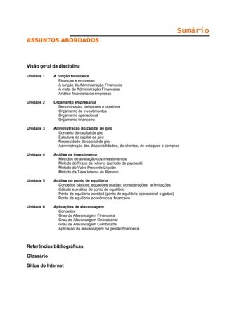 Sumário
ASSUNTOS ABORDADOS

Visão geral da disciplina
Unidade 1

A função financeira
Finanças e empresas
A função de Administração Financeira
A meta da Administração Financeira
Análise financeira de empresas

Unidade 2

Orçamento empresarial
Denominação; definições e objetivos
Orçamento de investimentos
Orçamento operacional
Orçamento financeiro

Unidade 3

Administração do capital de giro
Conceito de capital de giro
Estrutura do capital de giro
Necessidade do capital de giro
Administração das disponibilidades, de clientes, de estoques e compras

Unidade 4

Análise de investimento
Métodos de avaliação dos investimentos
Método do Prazo de retorno (período de payback)
Método do Valor Presente Líquido
Método da Taxa Interna de Retorno

Unidade 5

Análise do ponto de equilíbrio
Conceitos básicos; equações usadas; considerações; e limitações
Cálculo e análise do ponto de equilíbrio
Ponto de equilíbrio contábil (ponto de equilíbrio operacional e global)
Ponto de equilíbrio econômico e financeiro

Unidade 6

Aplicações de alavancagem
Conceitos
Grau de Alavancagem Financeira
Grau de Alavancagem Operacional
Grau de Alavancagem Combinada
Aplicação da alavancagem na gestão financeira.

Referências bibliográficas
Glossário
Sítios de Internet

 