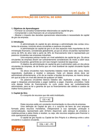 Unidade 3
ADMINISTRAÇÃO DO CAPITAL DE GIRO

1. Objetivos de Aprendizagem
- Fornecer os conceitos fundamentais relacionados ao capital de giro;
- Compreender o ciclo financeiro de um empreendimento;
- Mostrar o impacto das decisões operacionais relacionadas à necessidade de capital
de giro da empresa.
2. Introdução
A administração do capital de giro abrange a administração das contas circulantes da empresa, incluindo ativos circulantes e passivos circulantes.
A administração do capital de giro é um dos aspectos mais importantes da Administração financeira, considerada globalmente, já que os ativos circulantes representam
cerca de 50% do ativo total e perto de 30% do financiamento total é representado por
passivos circulantes nas empresas industriais.
Uma empresa precisa manter um nível satisfatório de capital de giro. Os ativos
circulantes da empresa devem ser suficientemente consideráveis de modo a cobrir seus
passivos circulantes, garantindo-se com isso margem razoável de segurança.
O objetivo da administração do capital de giro é administrar cada um dos ativos
circulantes da empresa, de tal forma que um nível aceitável de capital circulante líquido
seja mantido.
Os ativos circulantes mais importantes tratados neste texto são: caixa, títulos
negociáveis, duplicatas a receber e estoques. Cada um desses ativos deve ser
administrado eficientemente, a fim de se manter a liquidez da empresa, ao mesmo tempo
em que se evita um nível alto demais de qualquer um deles.
Os passivos circulantes básicos tratados são: duplicatas a pagar, títulos a
pagar e despesas provisionadas a pagar (salários a pagar, impostos, provisões). Cada
uma dessas fontes de financiamento no curto prazo deve ser cuidadosamente
administrada, para se ter a garantia de que os financiamentos são obtidos e usados da
melhor forma possível.
3. Capital de Giro
É o conjunto de recursos que não está imobilizado.
CG = AC
Estes recursos estão em constante movimentação no dia-a-dia da empresa.
Uma definição de Capital de giro: é o conjunto de bens de uma empresa
formado pelos recursos monetários, indispensável à sua operação, produção e
comercialização, representado pelo dinheiro disponível, pelo estoque de produtos e
matérias-primas e pelos títulos a receber, ou seja, são recursos exigidos para financiar o
ciclo operacional da empresa.
O capital de giro líquido ou Capital de Giro Próprio é a diferença entre o ativo
circulante e o passivo circulante.
CGL = AC – PC

26

 