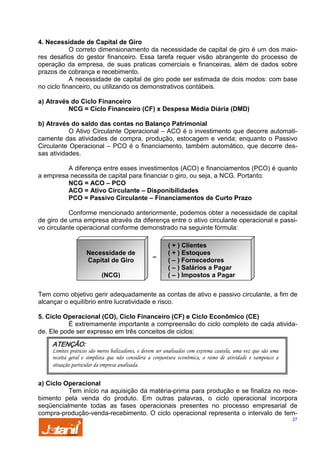 4. Necessidade de Capital de Giro
O correto dimensionamento da necessidade de capital de giro é um dos maiores desafios do gestor financeiro. Essa tarefa requer visão abrangente do processo de
operação da empresa, de suas praticas comerciais e financeiras, além de dados sobre
prazos de cobrança e recebimento.
A necessidade de capital de giro pode ser estimada de dois modos: com base
no ciclo financeiro, ou utilizando os demonstrativos contábeis.
a) Através do Ciclo Financeiro
NCG = Ciclo Financeiro (CF) x Despesa Média Diária (DMD)
b) Através do saldo das contas no Balanço Patrimonial
O Ativo Circulante Operacional – ACO é o investimento que decorre automaticamente das atividades de compra, produção, estocagem e venda; enquanto o Passivo
Circulante Operacional – PCO é o financiamento, também automático, que decorre dessas atividades.
A diferença entre esses investimentos (ACO) e financiamentos (PCO) é quanto
a empresa necessita de capital para financiar o giro, ou seja, a NCG. Portanto:
NCG = ACO – PCO
ACO = Ativo Circulante – Disponibilidades
PCO = Passivo Circulante – Financiamentos de Curto Prazo
Conforme mencionado anteriormente, podemos obter a necessidade de capital
de giro de uma empresa através da diferença entre o ativo circulante operacional e passivo circulante operacional conforme demonstrado na seguinte fórmula:

Necessidade de
Capital de Giro
(NCG)

=

( + ) Clientes
( + ) Estoques
( – ) Fornecedores
( – ) Salários a Pagar
( – ) Impostos a Pagar

Tem como objetivo gerir adequadamente as contas de ativo e passivo circulante, a fim de
alcançar o equilíbrio entre lucratividade e risco.
5. Ciclo Operacional (CO), Ciclo Financeiro (CF) e Ciclo Econômico (CE)
É extremamente importante a compreensão do ciclo completo de cada atividade. Ele pode ser expresso em três conceitos de ciclos:

ATENÇÃO:
Limites práticos são meros balizadores, e devem ser analisados com extrema cautela, uma vez que são uma
receita geral e simplista que não considera a conjuntura econômica, o ramo de atividade e tampouco a
situação particular da empresa analisada.

a) Ciclo Operacional
Tem início na aquisição da matéria-prima para produção e se finaliza no recebimento pela venda do produto. Em outras palavras, o ciclo operacional incorpora
seqüencialmente todas as fases operacionais presentes no processo empresarial de
compra-produção-venda-recebimento. O ciclo operacional representa o intervalo de tem27

 