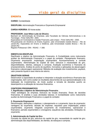 Visão geral da disciplina
EMENTA
CURSO: Contabilidade
DISCIPLINA: Administração Financeira e Orçamento Empresarial
CARGA HORÁRIA: 60 horas-aulas
PROFESSOR: José Nilton Leite de Oliveira
Bacharel em Administração de Empresas, pela Faculdade de Ciências Administrativas e de
Tecnologia – Porto Velho-RO - 2004.
Especialista em Controladoria e Gestão Financeira, pela Unipec – Porto Velho-RO – 2005.
Pós-graduando em Docência do Ensino Superior, pela Universidade Castelo Branco – Rio de
Janeiro-RJ. Especialista em Ensino a Distância, pela Universidade Castelo Branco – Rio de
Janeiro-RJ.
Registro Profissional: CRA – RO/AC – 1.368.

EMENTA DA DISCIPLINA
Significado e objetivo da Administração Financeira. A Contabilidade como instrumento
auxiliar da Administração Financeira e o papel do contador. Planejamento financeiro.
Orçamento empresarial. Implantação orçamentária. Acompanhamento e controle
orçamentário. Administração do Capital de Giro: estrutura e necessidade de giro,
disponibilidades, clientes, estoques e compras. Avaliação econômica e financeira do
empreendimento. Análise do ponto de equilíbrio. Conceitos e aplicações da alavancagem
financeira e alavancagem operacional. Métodos de avaliação dos investimentos: payback,
valor presente líquido e taxa interna de retorno.
OBJETIVOS GERAIS
Desenvolver a capacidade de analisar e interpretar a situação econômica e financeira das
organizações, bem como avaliar os resultados decorrentes de sua operacionalização e da
realização de investimentos, de modo auxiliar a tomada de decisões quanto ao
desempenho e a utilização de recursos financeiros.
CONTEÚDO PROGRAMÁTICO
1. Significado e objetivo da Administração Financeira
Visão estratégica da empresa; Estrutura da função financeira; Áreas de decisões
financeiras; O analista e suas atividades básicas; A Contabilidade como instrumento
auxiliar da Administração Financeira e o papel do contador.
2. Orçamento Empresarial
Denominação; definições e objetivos; o planejamento e o orçamento; tipos de orçamento;
vantagens do orçamento; decisão de implantar; requisitos para implantação; prática
orçamentária; orçamento integrado (orçamento de investimentos, operacional e
financeiro); período orçamentário e cronograma; sequência das atividades; limitações do
orçamento.
3. Administração do Capital de Giro
Conceito de capital de giro; estrutura do capital de giro; necessidade do capital de giro;
administração das disponibilidades, de clientes, de estoques e compras.

 