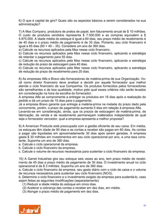 6) O que é capital de giro? Quais são os aspectos básicos a serem considerados na sua
administração?
7) A Max Company, produtora de pratos de papel, tem faturamento anual de $ 10 milhões.
O custo de produtos vendidos representa $ 7.500.000 e as compras equivalem a $
4.875.000. A idade média do estoque é igual a 60 dias, seu prazo médio de recebimento é
de 40 dias e o prazo médio de pagamento é de 35 dias. Portanto, seu ciclo financeiro é
igual a 65 dias (60 + 40 – 35). Considere um ano de 360 dias.
a) Calcule os recursos aplicados pela Max nesse ciclo financeiro;
b) Calcule os recursos aplicados pela Max nesse ciclo financeiro, aplicando a estratégia
de retardar o pagamento para 55 dias.
c) Calcule os recursos aplicados pela Max nesse ciclo financeiro, aplicando a estratégia
de redução do prazo de estocagem para 40 dias.
d) Calcule os recursos aplicados pela Max nesse ciclo financeiro, aplicando a estratégia
de redução do prazo de recebimento para 20 dias.
8) As empresas Alfa e Bravo são fornecedoras de matéria-prima de sua Organização. Você como diretor financeiro deve analisar e decidir por aquele fornecedor que melhor
atende o ciclo financeiro de sua Companhia. Os produtos fornecidos pelos fornecedores
são semelhantes e de boa qualidade, motivo pelo qual esses critérios não serão levados
em consideração na hora da escolha do fornecedor.
A empresa Alfa se compromente a entregar os produtos em 16 dias após a realização do
pedido e dá um prazo de 10 dias para o pagamento.
Já a empresa Bravo garante que entrega a matéria-prima na metade do prazo dado pela
concorrente, porém, o prazo de pagamento aumenta 5 dias em relação à empresa Alfa.
Levando-se em consideração, ainda, que os prazos de estocagem de matéria-prima, de
fabricação, de venda e de recebimento permaneçam inalterados independente de qual
seja o fornecedor vencedor, qual a empresa apresenta a melhor proposta?
9) A American Products está preocupada com a gestão eficiente de seu caixa. Em média,
os estoques têm idade de 90 dias e as contas a receber são pagas em 60 dias. As contas
a pagar são liquidadas em aproximadamente 30 dias após serem geradas. A empresa
gasta $ 30 milhões em investimentos em seu ciclo operacional por ano, a uma taxa constante. Suponha um ano de 360 dias.
a. Calcule o ciclo operacional da empresa.
b. Calcule o ciclo financeiro da empresa.
c. Calcule o volume de recursos necessários para sustentar o ciclo financeiro da empresa.
10) A Garret Industries gira seu estoque seis vezes ao ano, tem prazo médio de recebimento de 45 dias e prazo médio de pagamento de 30 dias. O investimento anual no ciclo
operacional é de $ 3 milhões. Suponha um ano de 360 dias.
a. Calcule o ciclo financeiro da empresa, seu gasto diário com o ciclo de caixa e o volume
de recursos necessérios para sustentar seu ciclo financeiro (NCG).
b. Determine o ciclo financeiro e o investimento exigido da empresa para sustentá-lo, caso
sejam feitas as seguintes modificações (separadamente):
(1) Reduzir a idade média do estoque em cinco dias.
(2) Acelerar a cobrança das contas a receber em dez dias, em média.
(3) Alongar o prazo médio de pagamento em dez dias.

33

 