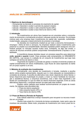 Unidade 4
ANÁLISE DE INVESTIMENTO

1. Objetivos de Aprendizagem
- Compreender as técnicas no processo de orçamento de capital;
- Calcular, interpretar e avaliar o período de payback simples;
- Calcular, interpretar e avaliar o valor presente líquido (VPL);
- Calcular, interpretar e avaliar a taxa interna de retorno (TIR)
2. Introdução
Os investimentos em ativos fixos baseiam-se em previsões sobre o comportamento da economia e normalmente envolvem vultuosas somas de recursos. Os principais
motivos para uma empresa fazer investimentos de capital são: expansão, substituição,
modernização, pesquisa e desenvolvimento de produtos e tecnologia.
As decisões de investimento irradiam-se por toda a economia (fornecedores /
empregos / oferta de bens e serviços). As empresas realizam esses investimentos para
preservar ou ampliar sua competitividade. Decisões acertadas podem assegurar uma confortável posição no mercado durante muitos anos. Entretanto, se algo sair errado, o
volume de recursos envolvido poderá comprometer irremediavelmente a liquidez e a rentabilidade.
A importância dessas decisões requer um processo específico para determinar
onde, quando e quanto investir. Esse processo está compreendido no ORÇAMENTO
DE CAPITAL, cujo escopo é a seleção de um conjunto de investimentos que seja mais
vantajoso em termos de retorno e risco.
Orçamento de Capital é a previsão de gastos e receitas envolvendo projetos de
capital (investimentos em ativos imobilizados), cujos fluxos de caixa esperados se darão
em um prazo superior a um ano.
3. Métodos de avaliação dos investimentos
Normalmente, uma decisão de investimento é tomada, mediante a escolha
dentre vários projetos apresentados, daquele que é o mais adequado as necessidades e
condições da empresa. A escolha da alternativa mais viável, depende de vários fatores: o
tempo disponível para implantação do projeto; a maior ou menor facilidade de manutenção e assistência técnica; a conjuntura econômica; mas o fator mais importante a ser
levado em consideração é o que se refere ao retorno financeiro esperado. Entre as várias
alternativas disponíveis, a empresa sempre vai optar pela mais rentável.
Existem vários métodos para analisar economicamente um projeto de investimento. Os métodos mais difundidos são:
Prazo de retorno (payback);
Valor presente líquido (VPL); e
Taxa interna de retorno (TIR).
3.1 Prazo de Retorno (Período de Payback)
Este método determina o tempo necessário para recuperar os recursos investidos em um projeto.
Quanto mais amplo for o horizonte de tempo considerado, maior será o grau de
incerteza nas previsões. Deste modo, propostas de investimento com menor prazo de re34

 